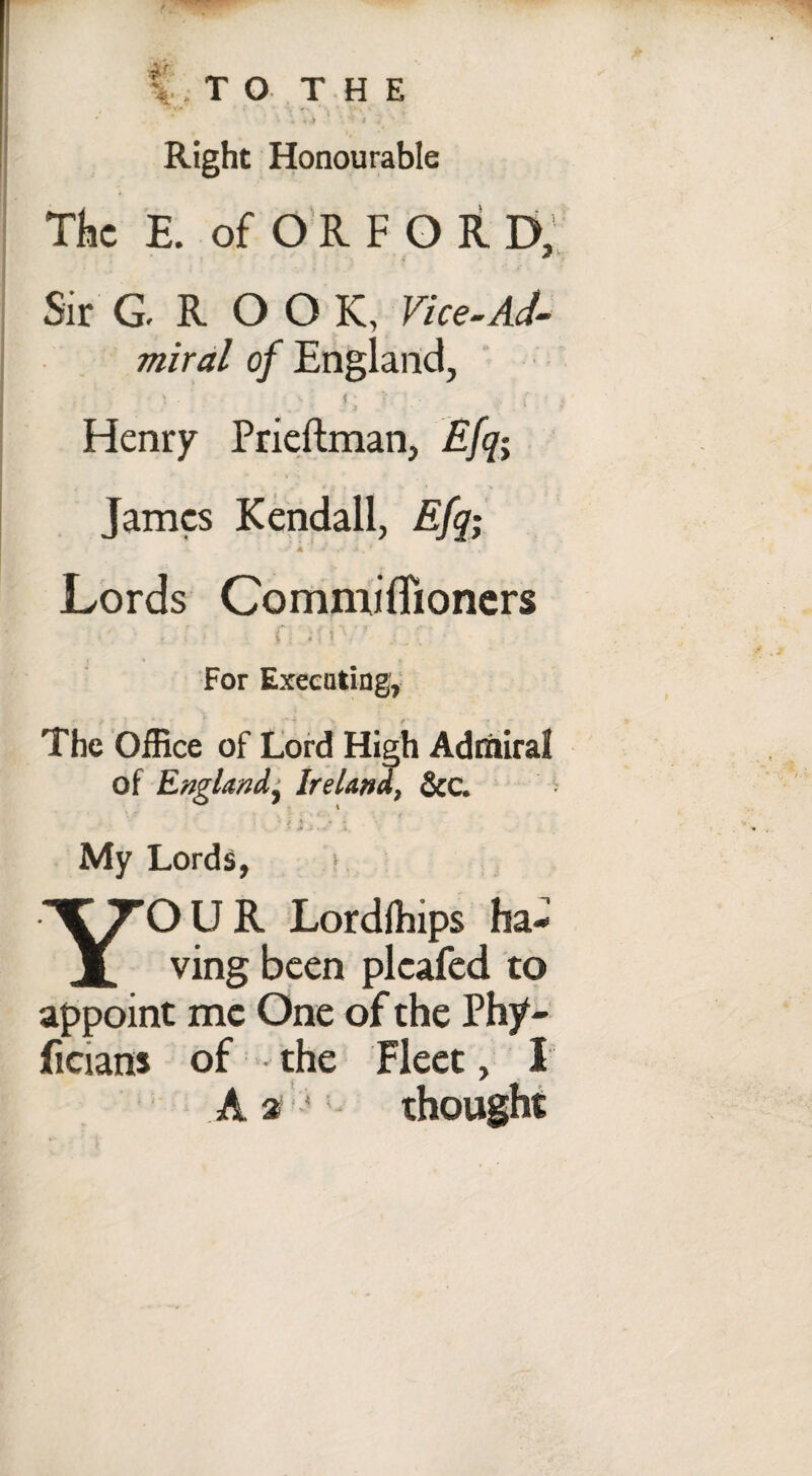 f .TO T H E r * '» * ; i ' : . Right Honourable The E. ofORFOR D, Sir G.ROOK, Vice-Ad¬ miral of England, < ^ ' ' I; T i ■ ■ Henry Prieftman, Efq-y James Kendall, Efq; ■■ A ’ ,• * , ! Lords Commiflioners •'• , ' i Cl if iVr j, i; •' For Executing, The Office of Lord High Admiral of England^ Ireland, &C. d . ■* * i 2 • <1* 1. My Lords, YOUR Lordfhips ha¬ ving been plcafed to appoint me One of the Phy- ficians of the Fleet, I A a ‘5 thought