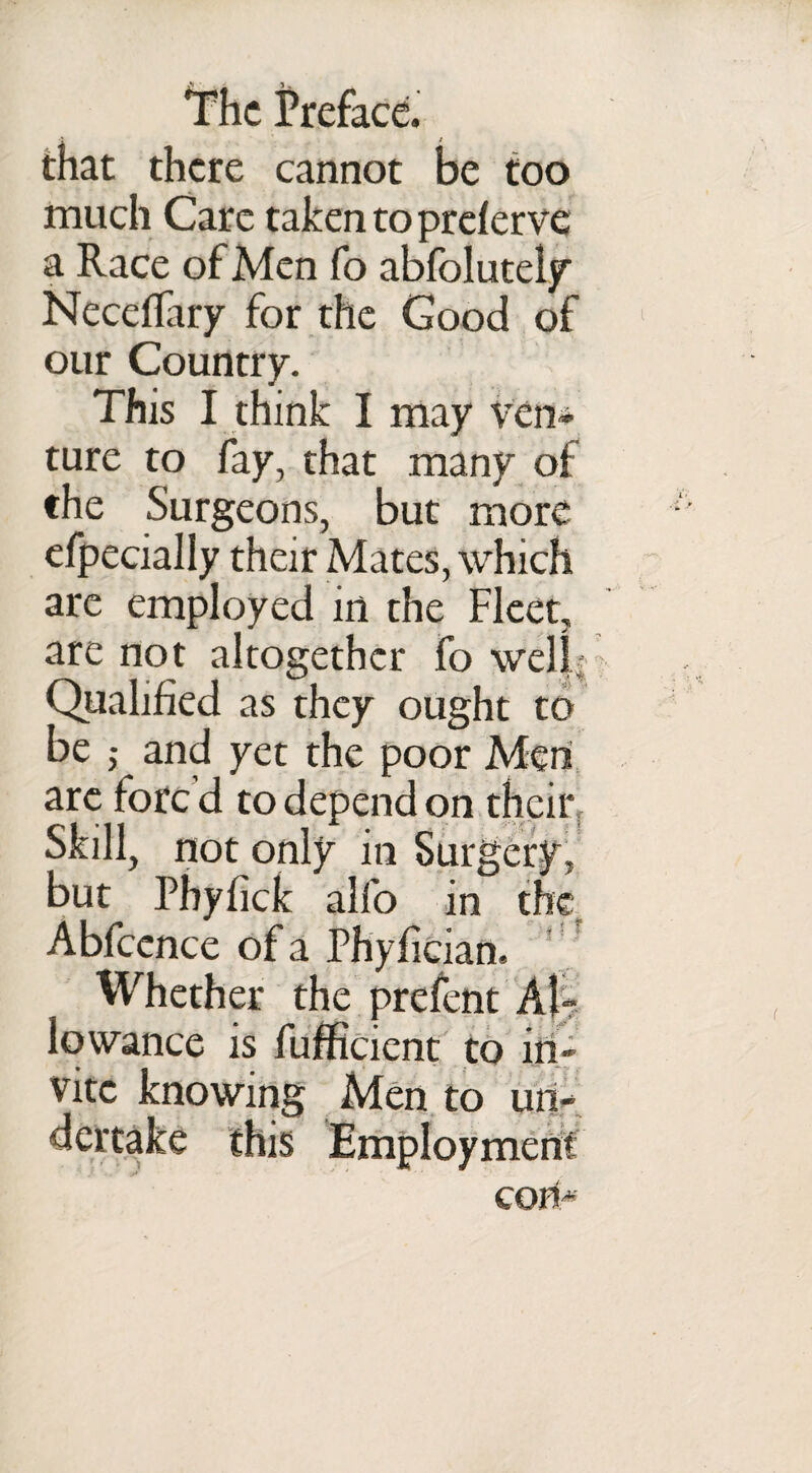 that there cannot be too much Care taken to preferve a Race of Men fo abfolutely Neceffary for the Good of our Country. This I think I may ven¬ ture to fay, that many of the Surgeons, but more efpecially their Mates, which are employed in the Fleet, are not altogether fo well; Qualified as they ought to be ; and yet the poor Men arc fore d to depend on their Skill, not only in Surgery, but Phyfick alfo in the Abfcence of a Phyfician. Whether the prefent Al¬ lowance is fufficient to in¬ vite knowing Men to un¬ dertake this Employment COll'