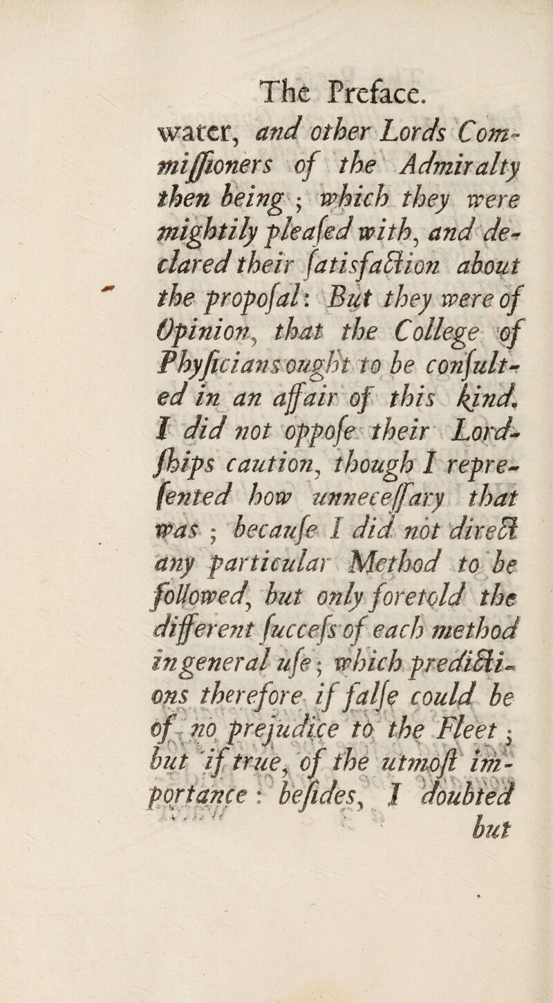 water, and other Lords Corn- miff oners of the Admiralty then being ; which they were mightily plea fed with, and de¬ clared their fatisfabtion about the propofal: But they were of Opinion, that the College of Phyfici an sought to be conjult- ed in an affair of this kind, l did not oppofe their Lord- /hips caution, though I repre- fented how unneceffary that was ; becaufe I did not direCi any particular Method to be followed' but only foretold the different fuccefs of each method in general ufe; which predicti¬ ons therefore if falje could be of no prejudice to the Fleet • but if true, of the utmofi im- port ante : be fidess 1 doubted .1 , J 'jc J * \ »