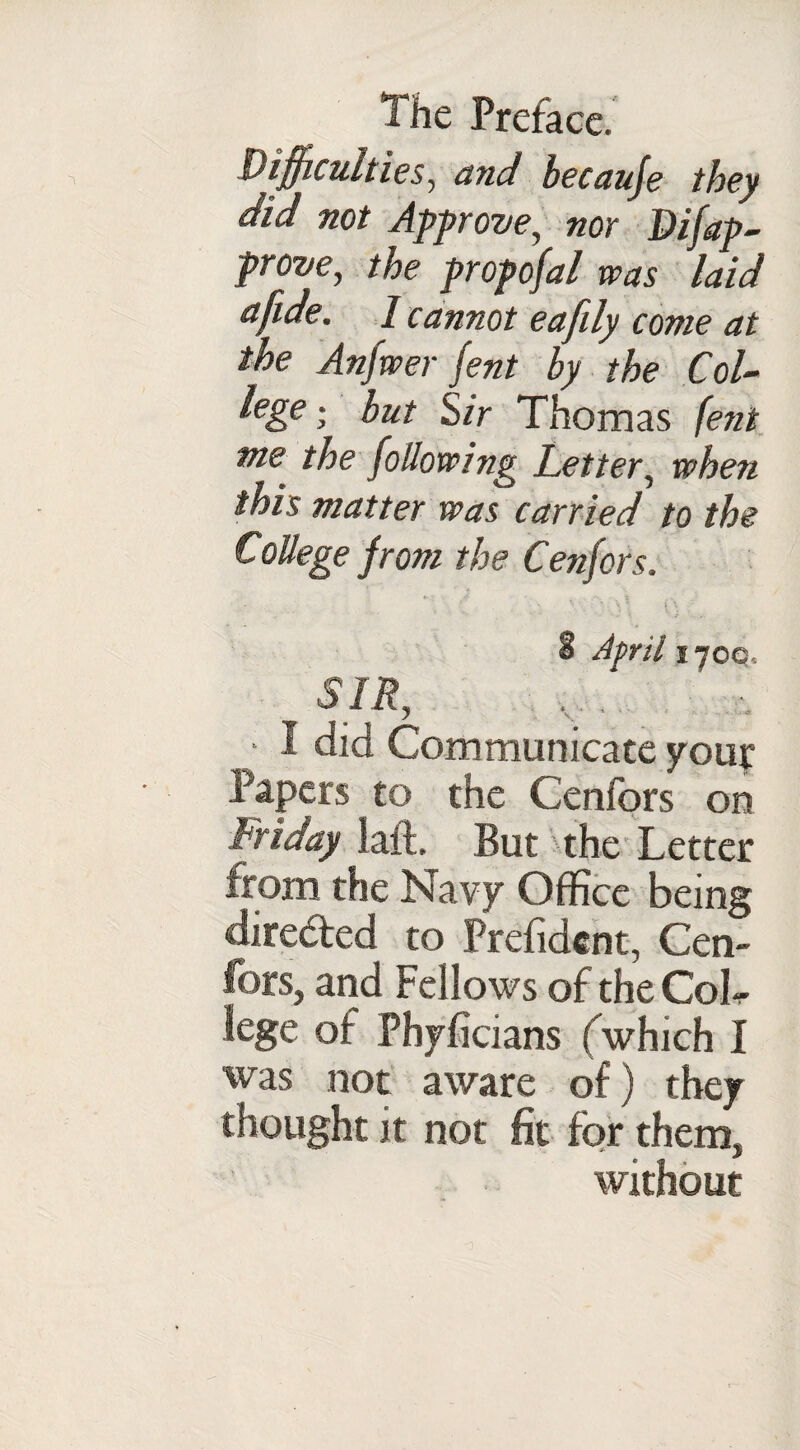 Difficulties, and becauje they did not Approve, nor Difap¬ prove, the prop ofal was laid afide. I cannot eafily come at the Anfwer fent by the Col- lege i but Sir Thomas fent me the following Letter, when this matter was carried to the College from the Cenfors. ' * V ’ \ ‘ (\ a April 170c. SIR, • I did Communicate youy Tapers to the Cenfors on Friday laft. But the Letter from the Navy Office being directed to Prefidcnt, Cen¬ fors, and Fellows of the CoL lege of Phyficians (which I was not aware of) they thought it not fit for them, without