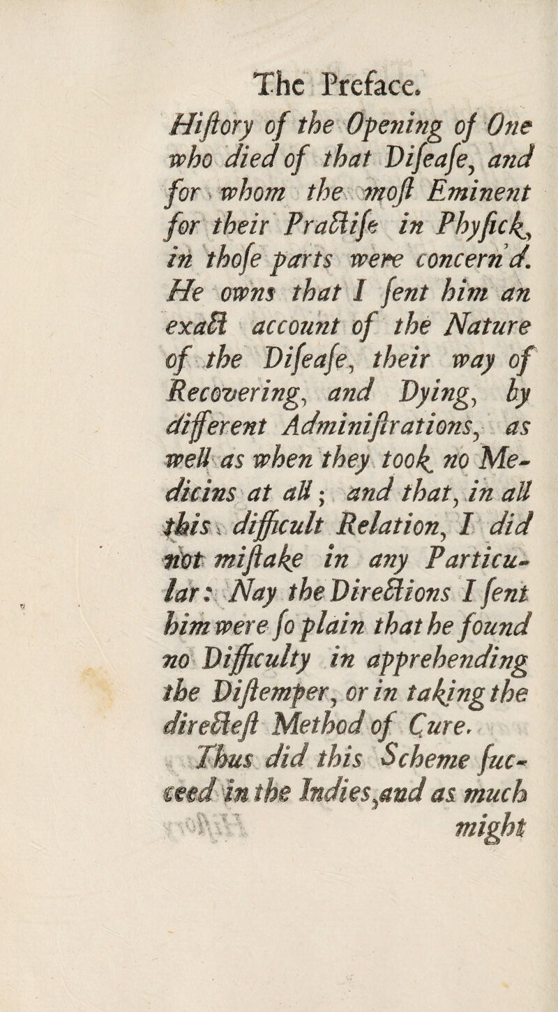 Hiftory of the Opening of One who died of that Difeafe, and for ■ whom the moft Eminent for their PraSlife in Phyfick., in thofe parts were concern d. He owns that 1 fent him an exaU account of the Nature of the Difeafe, their way of Recovering, and Dying, hy different Adminiflrations, as wed as when they took, no Me¬ dians at att; and that, in all this v difficult Relation, I did dot mifiake in any Particu¬ lar: Nay the Directions I fent him were fo plain that he found no Difficulty in apprehending the Diftemfer, or in taking the dir eld eft Method of Cure. Thus did this Scheme fuc- ceed in the Indies^and as much •■'TvT might