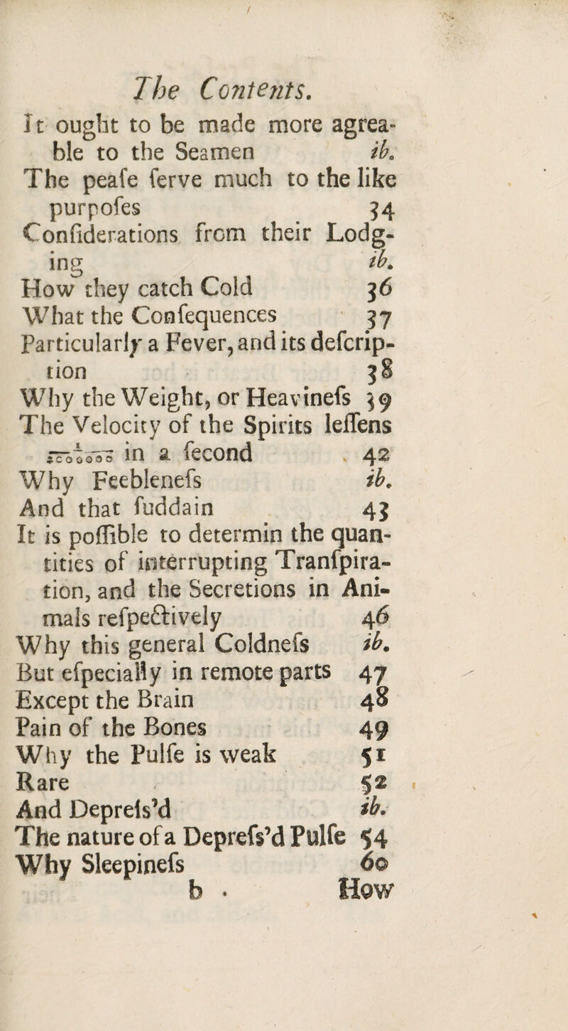 It ought to be made more agrea- ble to the Seamen ib. The peafe ferve much to the like purpofes 34 Confiderations from their Lodg¬ ing ib. How they catch Cold 56 What the Confequences 57 Particular!;' a Fever, and its defcrip- tion 38 Why the Weight, or Heavinefs 39 The Velocity of the Spirits leflens in a fecond * 42 Why Feeblenefs ib. And that fuddain 43 It is poffible to determin the quan- tities of interrupting Tranfpira- tion, and the Secretions in Ani- 46 ib. 47 48 49 51 52 ib. mais refpeftively Why this general Coldnefs But efpecially in remote parts Except the Brain Pain of the Bones Why the Pulfe is weak Rare And Depreis’d The nature of a Deprefs’d Pulfe 54 Why Sleepinefs 6© How