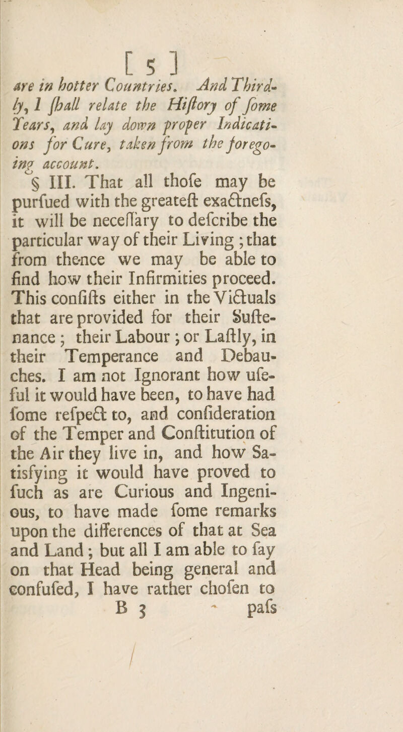 are in hotter Countries. And Third¬ ly, 1 fhall relate the Hiftory of fome Tears, and lay down proper Indicati¬ ons for Cure, taken from the forego¬ ing account. § III. That all thofe may be purfued with the greateft exactnefs, it will be necedary to defcribe the particular way of their Living ; that from the-nce we may be able to find how their Infirmities proceed. Thisconfifts either in the Victuals that are provided for their Sufte- nance ; their Labour ; or Laftly, in their Temperance and Debau¬ ches. I am not Ignorant how ufe- ful it would have been, to have had fome re ip eel to, and confideration of the Temper and Conftitution of the Air they live in, and how Sa¬ tisfying it would have proved to fuch as are Curious and Ingeni¬ ous, to have made fome remarks upon the differences of that at Sea and Land; but all I am able to fay on that Head being general and confufed, I have rather chofen to B 3 - pafs