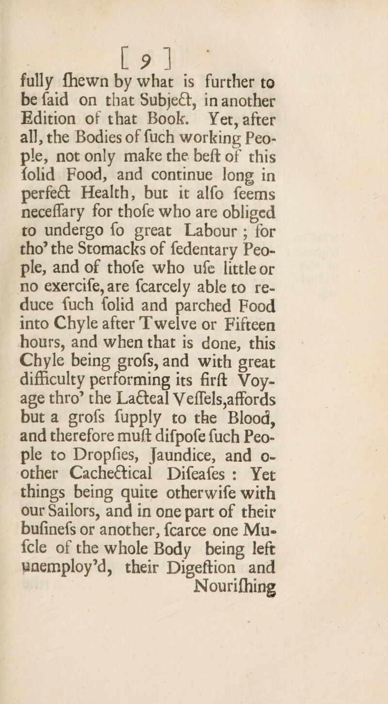 [ ? ] • fully fhewn by what is further to be faid on that Subjeft, in another Edition of that Book. Yet, after all, the Bodies of fuch working Peo¬ ple, not only make the beft of this {olid Food, and continue long in perfect Health, but it alfo feems neceflary for thofe who are obliged to undergo fo great Labour ; for tho’ the Stomacks of fedentary Peo¬ ple, and of thofe who ufe little or no exercife, are fcarcely able to re¬ duce fuch folid and parched Food into Chyle after Twelve or Fifteen hours, and when that is done, this Chyle being grofs, and with great difficulty performing its firft Voy¬ age thro’ the Lafteal VefTels,affords but a grofs fupply to the Blood, and therefore muff difpofe fuch Peo¬ ple to Dropfies, Jaundice, and o- other Cache&ical Difeafes : Yet things being quite otherwife with our Sailors, and in one part of their bufinefs or another, fcarce one Mu- fcle of the whole Body being left unemploy’d, their Digeftion and Nourifhing