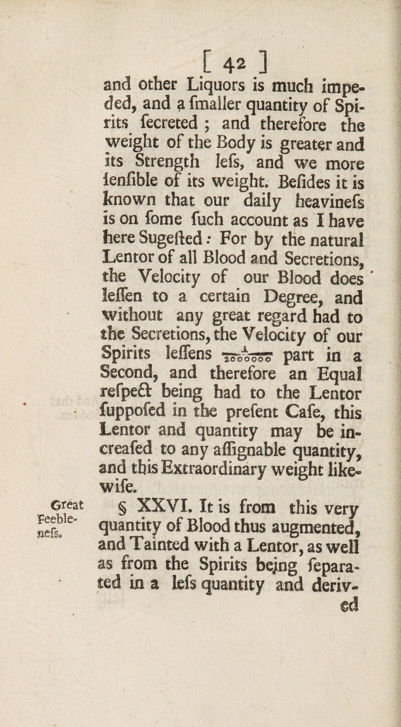 Great Feeble- siefe. .[ 4* ] and other Liquors is much impe¬ ded, and a fmaller quantity of Spi¬ rits fecreted ; and therefore the weight of the Body is greater and its Strength lefs, and we more ienfible of its weight. Befides it is known that our daily heaviness is on fome fuch account as I have here Sugefted .• For by the natural Lentor of all Blood and Secretions, the Velocity of our Blood does' leflen to a certain Degree, and without any great regard had to the Secretions, the Velocity of our Spirits Jeffens sssesss part in a Second, and therefore an Equal refpeft being had to the Lentor fuppofed in the prefent Cafe, this Lentor and quantity may be in- creafed to any affignable quantity, and this Extraordinary weight like- wife. § XXVI. It is from this very quantity of Blood thus augmented, and Tainted with a Lentor, as well as from the Spirits bejng fepara- ted in a lefs quantity and deriv¬ ed