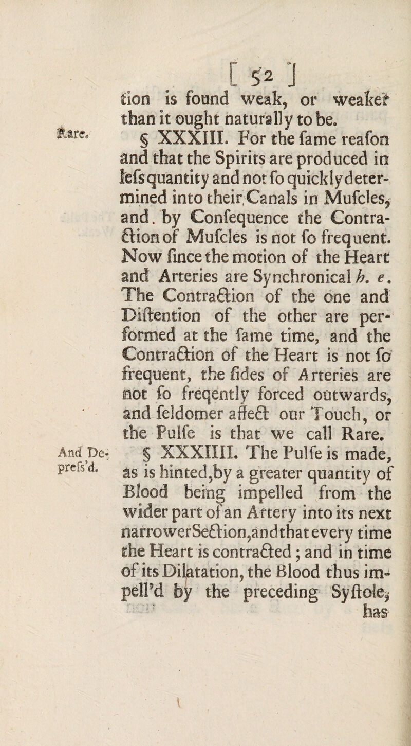 iiare. And Dc* prefs’d. [ 5 2 *J tion is found weak, or weaker than it ought naturally to be. § XXXIIL For the fame reafon and that the Spirits are produced in Msquantity and notfo quicklydeter- mined into their Canals in Mufcles, and. by Confequence the Contra¬ ction of Mufcles is not fo frequent. Now fince the motion of the Heart and Arteries are Synehronical h. e. The Contraction of the one and Diftention of the other are per* formed at the fame time, and the Contraction of the Heart is not fo frequent, the fides of Arteries are not fo freqently forced outwards, and feldomer affeCt our Touch, or the Pulfe is that we call Rare. % XXXIIII. The Pulfe is made, as is hinted,by a greater quantity of Blood being impelled from the wider part of an Artery into its next narrowerSe£tion,andthatevery time the Heart is contracted; and in time of its Dilatation, the Blood thus in> pelPd by the preceding Syftole* has t