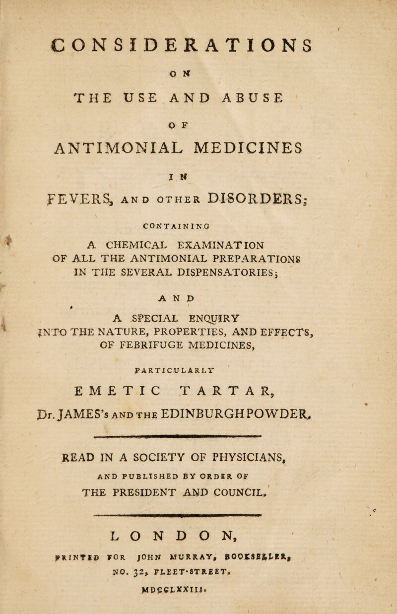 O N THE USE AND ABUSE O F ANTIMONIAL MEDICINES I K FEVERS^ and other DISORDERS; CONTAINING A CHEMICAL EXAMINATION OF ALL THE ANTIMONIAL PREPARATIONS IN THE SEVERAL DISPENSATORIES * AND t A SPECIAL ENQUIRY INTO THE NATURE, PROPERTIES, AND EFFECTS, OF FEBRIFUGE MEDICINES, PARTICULARLY EMETIC TARTAR, Dr. JAMES’s and the EDINBURGH POWDER, READ IN A SOCIETY OF PHYSICIANS, AND PUBLISHED BY ORDER OF THE PRESIDENT AND COUNCIL, LONDON, PRINTED FOR JOHN MURRAY, B00K3E&LE*, NO. 32, FLEET*STREET, MDCCLXXIIJ. 1