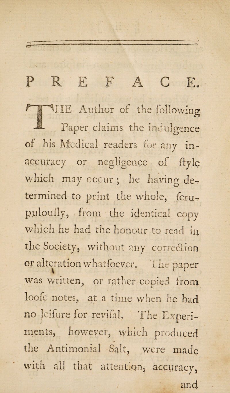 PREFACE. fr^HE Author of the following Paper claims the indulgence of his Medical readers for any in¬ accuracy or negligence of flyle which may occur • he having de¬ termined to print the whole, feru- pulouily, from the identical copy which he had the honour to read in the Society, without any correction or alteration whatfoever. Tlie oaoer V v 1 i was written, or rather cooled from loofe notes, at a time when he had no leifure for revifal. The Experi¬ ments, however, which produced m the Antimonial Salt, were made with all that attention, accuracy, and