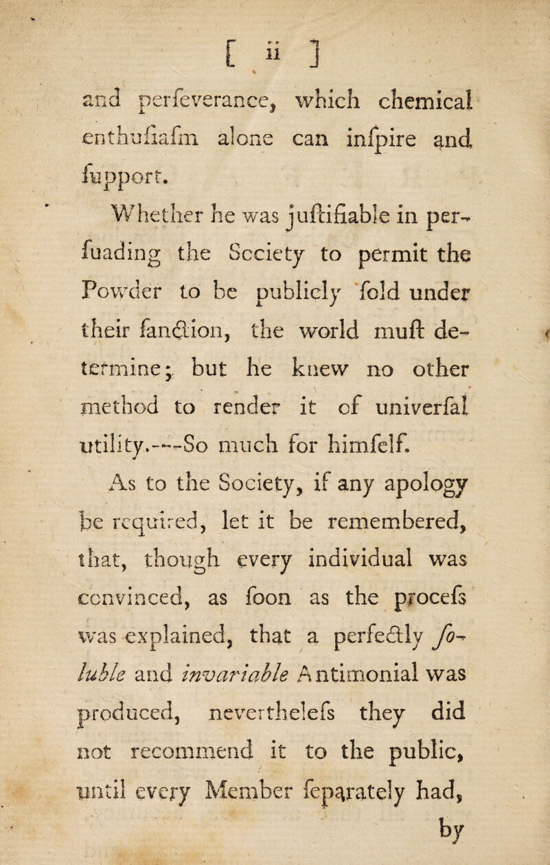 and perfeverance, which chemical enthufiafm alone can infpire and fupport. Whether he was juftifiable in per- fuading the Society to permit the Powder to be publicly fold under their fandlion, the world mull de¬ termine; but he knew no other method to render it of univerfal utility.——So much for himfelf. As to the Society, if any apology be required, let it be remembered, that, though every individual was convinced, as foon as the procefs was explained, that a perfectly fo- iuhls and invariable Antimonial was produced, neverthelefs they did not recommend it to the public, until every Member fep^rately had, by