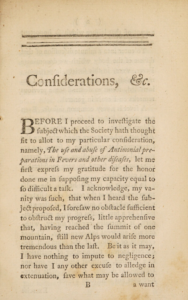 ( Gonfiderations- &c. BEFORE X proceed to inveftigate the fubjedt which the Society hath thought fit to allot to my particular consideration, namely, Fhe life and abufe of Antimomalpre~ farations in Fevers and other difeafes, let me firft exprefs my gratitude for the honor done me in fuppofing my capacity equal to fo difficult a talk* I acknowledge, my va¬ nity was fuch, that when I heard the fub- jedtpropofed, Iforefaw no obftacle fufficient to obftrudt my progrefs, little apprehenfive that, having reached the fummit of one mountain, ftill new Alps would arife more tremendous than the laft. Be it as it may, I have nothing to impute to negligence; nor have I any other excufe to alledge in extenuation, fave what may be allowed to B a want