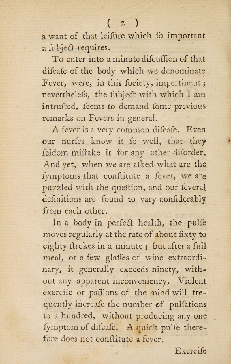 a want of that leifure which fo important afubject requires. To enter into a minute difcuffion of that difeafe of the body which wTe denominate Fever, were, in this fociety, impertinent; neverthclefs, the fubjedt with which I am intrufted, feems to demand fome previous remarks on Fevers in general. A fever is a very common difeafe. Even our nurfes know it fo well, that they feldom miftake it for any other diforder* And yet, when we are alked-what are the fymptoms that conftitute a fever, we are puzzled with the queftion, and our feveral definitions are found to vary cohfiderably from each other. In a body in perfedt health, the pulfe moves regularly at the rate of about fixty to eighty ftrokes in a minute ; but after a full meal, or a few glafifes of wine extraordi¬ nary, it generally exceeds ninety, with¬ out any apparent inconveniency. Violent exercife or paffions of the mind will fre¬ quently increafe the number of pulfations to a hundred, without producing any one v fymptom of difeafe. A quick pulfe there¬ fore does not conftitute a fever. Exercife