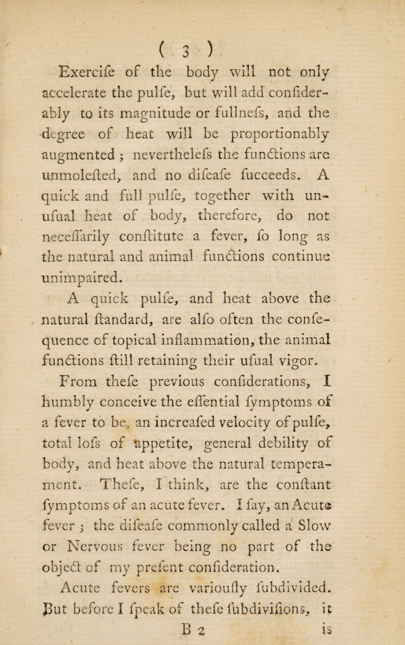 Exercife of the body will not only accelerate the pulfe, but will add confider- ably to its magnitude or fullnefs, and the degree of heat will be proportionably augmented ; neverthelefs the functions are unmolefled, and no difeafe fucceeds. A quick and full pulfe, together with un- ufual heat of body, therefore, do not neceflarily confcitute a fever, fo long as the natural and animal functions continue unimpaired. A quick pulfe, and heat above the natural ftandard, are alfo often the confe- quence of topical inflammation, the animal functions ftill retaining their ufual vigor. From thefe previous confiderations, I humbly conceive the effential fymptoms of a fever to be, an increafed velocity of pulfe, total lofs of appetite, general debility of body, and heat above the natural tempera¬ ment. Thefe, I think, are the conftant fymptoms of an acute fever. I fay, an Acute fever ; the difeafe commonly called a Slow or Nervous fever being no part of the objedl of my prefect confederation. Acute fevers are varioufly fubdivided. J3ut before I fpeak of thefe fub divisions, it Be is \