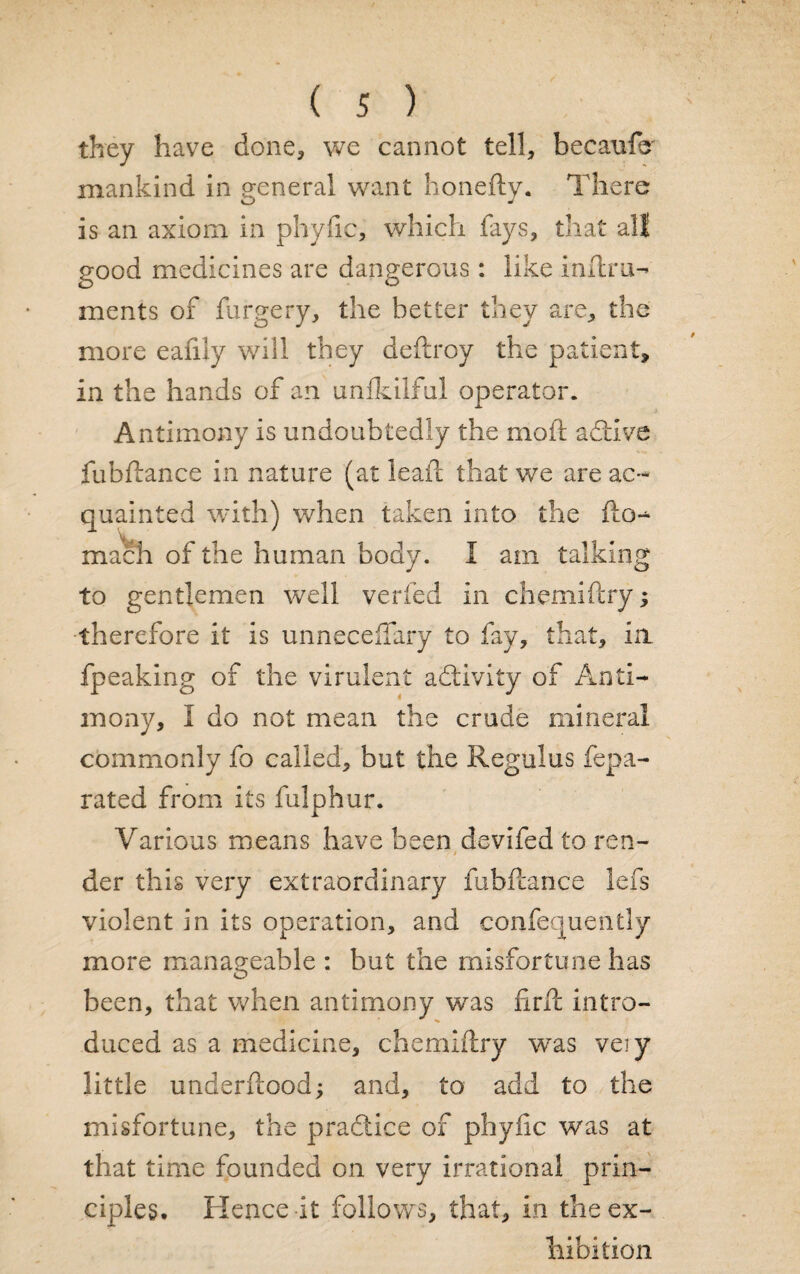 they have done, we cannot tell, becaufc mankind in general want honefty. There is an axiom in phyfic, which fays, that all good medicines are dangerous: like inftru- ments of furgery, the better they are, the more eafily will they deftroy the patient, in the hands of an unlkilful operator. Antimony is undoubtedly the mod: adtive fubftance in nature (at leaf! that we are ac¬ quainted with) when taken into the fto- mach of the human body. I am talking to gentlemen well verfed in chemiftry; therefore it is unneceffary to fay, that, in fpeaking of the virulent activity of Anti¬ mony, I do not mean the crude mineral commonly fo called, but the Regulus fepa- rated from its fulphur. Various means have been devifed to ren- der this very extraordinary fubftance lefs violent in its operation, and confequently more manageable: but the misfortune has been, that when antimony was firft intro¬ duced as a medicine, chemiftry was veiy little underftood; and, to add to the misfortune, the practice of phyfic was at that time founded on very irrational prin¬ ciples. Hence it follows, that, in the ex¬ hibition