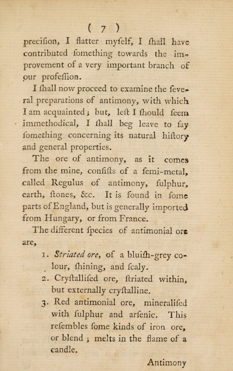 precifion, I flatter myfelf, I /hall have contributed fomething towards the im¬ provement of a very important branch of our profeflion. I fhall now proceed to examine the feve* ral preparations of antimony, with which I am acquainted ; but, left I fhould feem ' Immethodical, I fhall beg leave to fay fomething concerning its natural hiftory and general properties. The ore of antimony, as it comes from the mine, conftfts of a femi-metal, called Regulus of antimony, fulphur, earth, ftones, &c. It is found in fome parts of England, but is generally imported from Hungary, or from France. The different fpecies of antimonial or® are, 1. Striated ore, of a bluifti-grey co¬ lour, Alining, and fcaly. 2. Cryftallifed ore, ftriated within, but externally cryftalline. 3. Red antimonial ore, mineralifed with fulphur and arfenic. This refembles fome kinds of iron ore, or blend j melts in the flame of a candle. Antimony