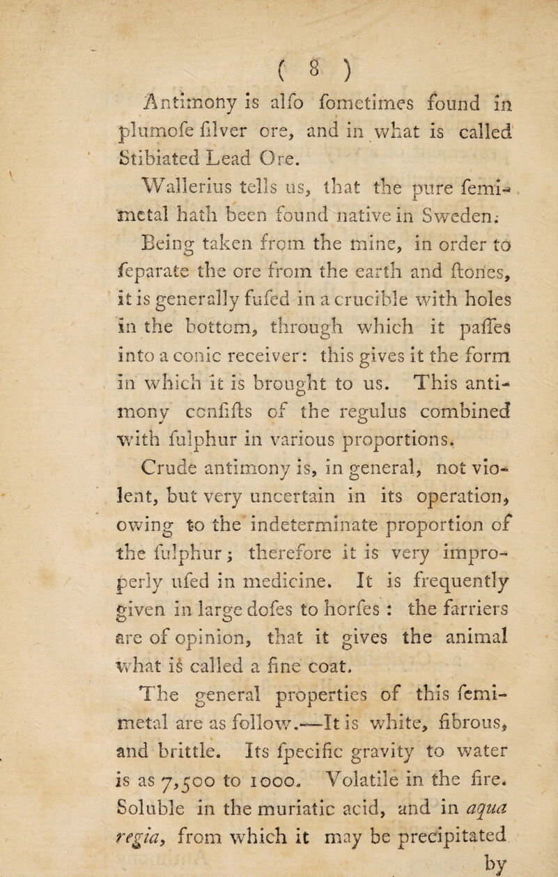 Antimony Is alfo fometimes found in plumofe filver ore, and in what is called Stibiated Lead O re. Wallerius tells us, that the pure femi¬ ni ctal hath been found native in Sweden.* Being taken from the mine, in order to feparate the ore from the earth and flories, it is generally fufed in a crucible with holes in the bottom., through which it paffes into a conic receiver: this gives it the form in which it is brought to us. This antL mony ccnfifts of the regains combined with fulphur in various proportions. Crude antimony is, in general, not vio¬ lent, but very uncertain in its operation* owing to the indeterminate proportion of the fulphur; therefore it is very impro¬ perly ufed in medicine. It is frequently given in large doles to horfes : the farriers are of opinion, that it gives the animal what is called a fine coat. The general properties of this fcmi- metal are as follow.—It is white, fibrous, and brittle. Its fpecific gravity to water is as 7,500 to 1000. Volatile in the fire. Soluble in the muriatic acid, and in aqua regia, from which it may be precipitated by