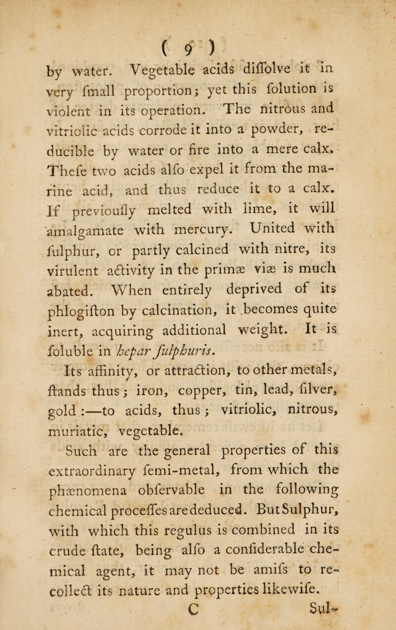 by water. Vegetable acids difiolve it in very fmall proportion; yet this folution is violent in its operation. The nitrous and vitriolic acids corrode it into a powder, re¬ ducible by water or fire into a mere calx. Thefe two acids alfo expel it from the ma¬ rine acid, and thus reduce it to a calx. If previoufly melted with lime, it will amalgamate with mercury. United with fulphur, or partly calcined with nitre, its virulent activity in the primas vias is much abated. When entirely deprived of its phlogifton by calcination, it becomes quite inert, acquiring additional weight. It is foluble in hepar fulphur is. Its affinity, or attraction, to other metals, ftands thus; iron, copper, tin, lead, filver, gold :—to acids, thus; vitriolic, nitrous, muriatic, vegetable. Such are the general properties of this extraordinary femi-metal, from which the phenomena obfervable in the following chemical proceffes are deduced. But Sulphur, with which this regulus is combined in its crude ftate, being alfo a confiderable che¬ mical agent, it may not be amifs to re¬ coiled its nature and properties likewife. C Sub*