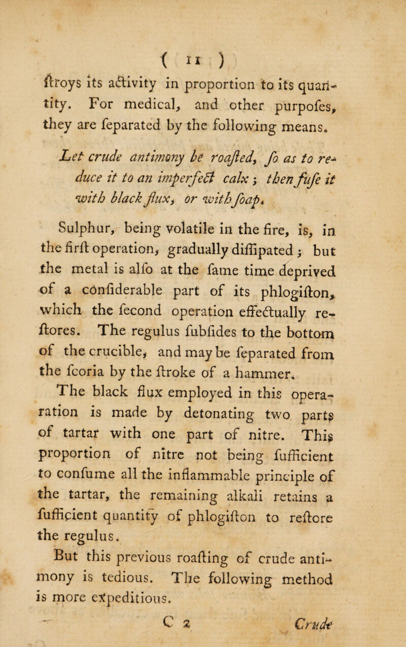 firoys its activity in proportion to its quart- tity. For medical, and other purpofes, they are feparated by the following means. Let crude antimony be roajled, fo as to re* duce it to an imp erf eft calx ; then fufe it with black fluxy or with foap* Sulphur, being volatile in the fire, is, in the firft operation, gradually diflipated ; but the metal is alfo at the fame time deprived of a cdnfiderable part of its phlogifton, which the fecond operation effectually re¬ stores. The regulus fubfides to the bottom of the crucible, and may be feparated from the fcoria by the ftroke of a hammer. The black flux employed in this opera- ration is made by detonating two parts of tartar with one part of nitre. This proportion of nitre not being fufficient to confume all the inflammable principle of the tartar, the remaining alkali retains a fufficient quantity of phlogiffon to reftore the regulus* But this previous roaffing of crude antf* mony is tedious. The following method is more expeditious. ^ C a Crude