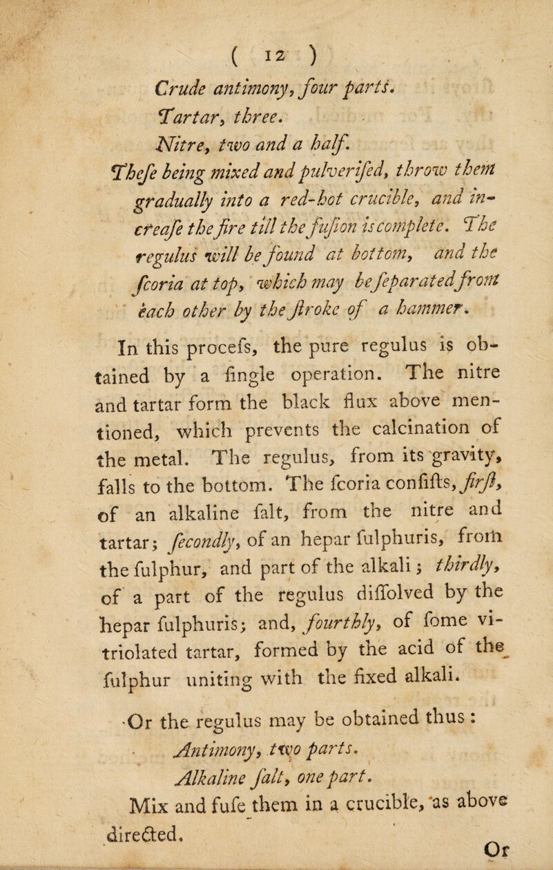 Crude antimony, four parti* ‘Tartar, three. Nitre, two and a half Thefe being mixed andpulverifed, throw them gradually into a red-hot crucible, and in- the fire till the fufion is complete. The regulus will be found at bottom, and the fcoria at top, which may befeparatedfront each other by the firoke of a hammer. In this procefs, the pure regulus is ob¬ tained by a iingle operation. The nitre and tartar form, the black flux above men¬ tioned, which prevents the calcination of the metal. The regulus, from its gravity, falls to the bottom. The fcoria confifts, firft, of an alkaline fait, from the nitre and tartar; fecondly, of an hepar fulphuris, froili thefulphur, and part of the alkali; thirdly, of a part of the regulus diffolved by the hepar fulphuris; and, fourthly, of feme vi- triolated tartar, formed by the acid of the fulphur uniting with the fixed alkali. •Or the regulus may be obtained thus : Antimony, two parts. Alkaline fait, one part. Mix and fufe them in a crucible, 'as above diredted. Or