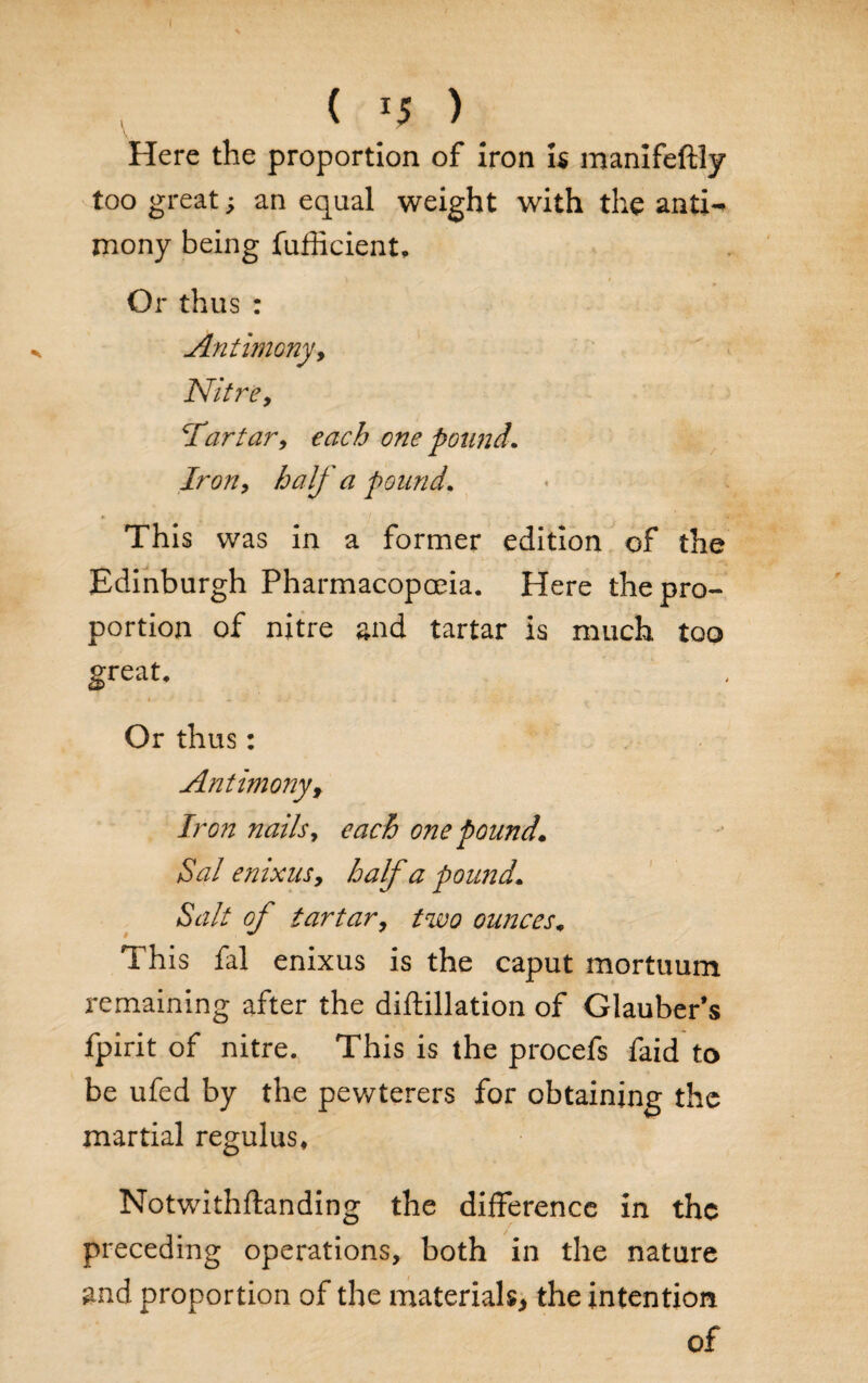 Here the proportion of iron is manifeftly too great; an equal weight with the antj^ mony being fufficient. V t Or thus : Antimony y Nitre y Tartary each one pound. Irony half a pound. This was in a former edition of the Edinburgh Pharmacopoeia. Here the pro¬ portion of nitre and tartar is much too great. s. ■*-*.— 4 J ' ■ * C. f. Or thus: Antimony f Iron nails, each one pound* Sal enixuSy half a pound* Salt of tartary two ounces. This fal enixus is the caput mortuum remaining after the diftillation of Glauber’s fpirit of nitre. This is the procefs faid to be ufed by the pewterers for obtaining the martial regulus* Notwithftanding the difference in the preceding operations, both in the nature and proportion of the materials* the intention of