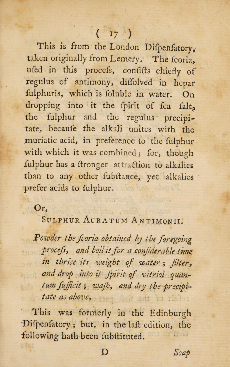 f ( »7 ') This Is from the London Difpenfatoryv taken originally from Lemery. The fcoria, ufed in this procefs, confifts chiefly of regulus of antimony, diflblved in hepar fulphuris, which is foluble in water. On dropping into it the fpirit of fea falt^ the fulphur and the regulus precipi¬ tate, becaufe the alkali unites with the muriatic acid, in preference to the fulphur with which it was combined; for, though fulphur has a ftronger attraction to alkalies than to any other fubftan.ce, yet alkalies prefer acids to fulphur. Or, Sulphur Auratum Antimonii. Powder the fcoria obtained by the foregoing procefs, and boil it for a confiderable time in thrice its weight of water; filter, and drop into it fpirit of vitriol Quan¬ tum fuff cit; wafh9 and dry the prec-ipi- iate as above. . . A. V > - • -*• * *. + v y k ■ 1 This was formerly in the Edinburgh Difpenfatory j but, in the laft edition, the following hath been fubftituted. Soap D