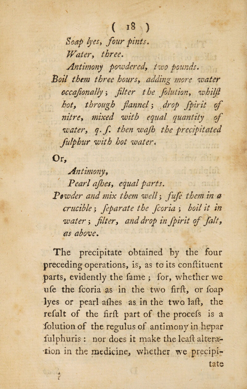 ( ) Soap lyes, four pints. Water, three. Antimony powdered, two pounds. Boil them three hours, adding snore water cccafionaHy; filter the Joint ion, whilfi hot, through fiannel; drop fpirit of nitre, mixed with equal quantity of water, q.J then wajh the precipitated fulphur with hot water* Or, Antimony, Pearl ajhes, equal parts. Powder and mix them well; fufe them in a crucible; feparate the Jcoria ; boil it tn water; filter, and drop in fpirit of fait, as above. The precipitate obtained by the four preceding operations, is, as to its conftituent parts, evidently the fame ; for, whether we ufe the fcoria as in the two firft, or foap lyes or pearl allies as in the two laft, the refult of the firft part of the procefs is a folutionof the regulus of antimony in hepar fulphuris: nor does it make the leaft altera¬ tion in the medicine, whether we precipi¬ tate