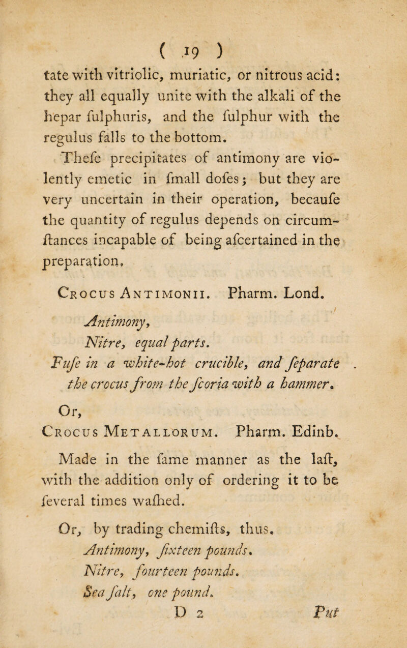 tate with vitriolic, muriatic, or nitrous acid: they all equally unite with the alkali of the hepar fulphuris, and the fulphur with the regulus falls to the bottom. Thefe precipitates of antimony are vio¬ lently emetic in fmall dofes; but they are very uncertain in their operation, becaufe the quantity of regulus depends on circum- ftances incapable of being afcertained in the preparation. Crocus Antimonii. Pharm. Lond. Antimony, Nitre, equal parts. Fufe in a white-hot crucible, and feparate . the crocus from the fcoria with a hammer. Or, Crocus Metallorum. Pharm. Edinb. Made in the fame manner as the laft, with the addition only of ordering it to be feveral times wafhed. Or, by trading chemifts, thus. Antimony, fxteen pounds. Nitre, fourteen Pounds. j. Sea J'alt, one pound. D 2 Tut