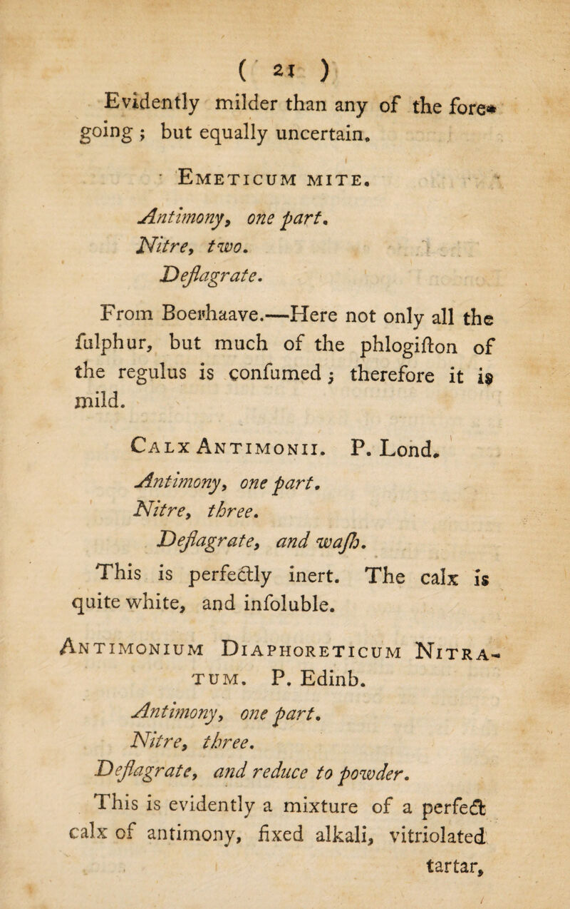 Evidently milder than any of the fore# going ; but equally uncertain. I - * Emeticum mite. Antimony, one part. Nitre, two. Deflagrate. / From Boei'haave.—Here not only all the fulphur, but much of the phlogifton of the regulus is confirmed -} therefore it i» mild. Calx Antimonii. P. Lond. Antimony, one part. Nitre, three. Deflagrate, and wajh. This is perfectly inert. The calx is quite white, and infoluble. Antimonium Dxaphoreticum Nitra- TUM. P. Edinb. Antimony, one part. Nitre, three. Deflagrate, and reduce to powder. This is evidently a mixture of a perfect calx of antimony, fixed alkali, vitriolated tartar.