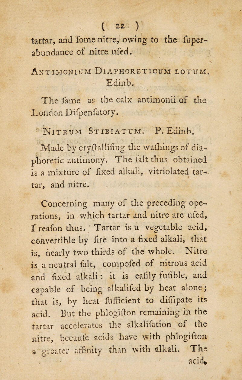 tartar, and fame nitre, owing to the fuper- abundance of nitre ufed, Antxmoniitm DiAPHORETICUM lotum. Edinb, The fame as the calx antimonii of the .London Difpenfatory. Nitrum Stibiatum, P. Edinb. 7 f\ i • ’ • Made by cryftallifing the walkings of dia¬ phoretic antimony. The fait thus obtained is a mixture of fixed alkali, vitriolated tar-.- * tar, and nitre. Concerning many of the preceding ope¬ rations, in which tartar and nitre are ufed, T reafon thus. Tartar is a vegetable acid, convertible by fire into a fixed alkali, that is, nearly two thirds of the whole. Nitre is a neutral fait, compofed of nitrous acid and fixed alkali: it is eafily fufible, and capable of being alkalifed by heat alone ; that is, by heat fufficient to diffipate its acid. But the phlogifton remaining in the tartar accelerates the alkalifation of the nitre, becaufe acids have with phlogifton greater affinity than with alkali. The acid. a
