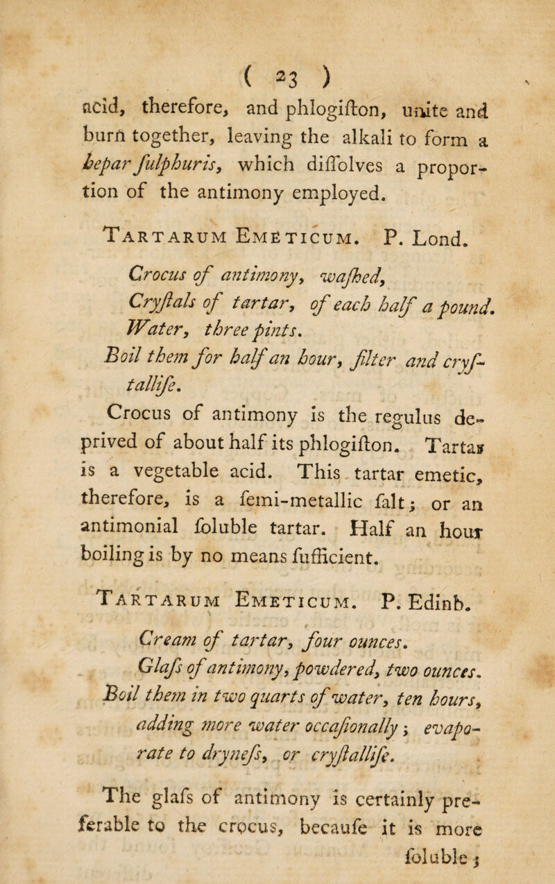 acid, therefore, and phlogifton, unite and burA together, leaving the alkali to form a beparfulphuris, which diffolves a propor¬ tion of the antimony employed. Tartarum Emeticum. P. Lond. Crocus of antimony, wajhed, Cryflals of tartar, of each half a pound. Water, three pints. Boil them for half an hour, filter and cry tallife. Crocus of antimony is the regulus de¬ prived of about half its phlogifton. Tarta? is a vegetable acid. This tartar emetic, therefore, is a femi-metallic fait; or an antimonial Ibluble tartar. Half an houx boiling is by no means fufficient. Tartarum Emeticum. P. Edinb. Cream of tartary four ounces. Glafs of antimony, powder ed3 two ounces. Boil them in two quarts of watery ten hours, adding more water occafionally; evapo¬ rate to drynefiy or cryfiallife. The glafs of antimony is certainly pre¬ ferable to the crocus, becaufe it is more foluble;