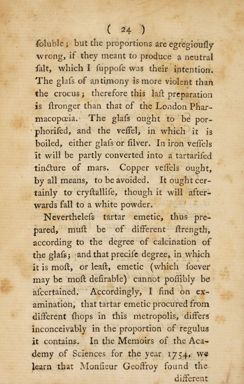 foluble; but the proportions are egregioufly wrong, if they meant to produce a neutral fait, which I fuppofe was their intention. The glafs of antimony is more violent than the crocus ; therefore this laft preparation is ftronger than that of the London Phar¬ macopoeia. The glafs ought to be por- phorifed, and the veffel, in which it is boiled, either glafs or filver. In iron veffels it will be partly converted into a tartarifed tindture of mars. Copper veffels ought, by all means, to be avoided. It ought cer¬ tainly to cryftallife, though it will after¬ wards fall to a white powder. Neverthdefs tartar emetic, thus pre¬ pared, muff be of different ffrength, according to the degree of calcination of the glafs; and that precife degree, in which it is mod:, or leaft, emetic (which foever may be inoft defirable) cannot poffibly be afcertained. Accordingly, I find on ex¬ amination, that tartar emetic procured from different (hops in this metropolis, differs inconceivably in the proportion of regulus it contains. In the Memoirs of the Aca¬ demy of Sciences for the year 1754, we learn that Monfieur Geoffrey found the different