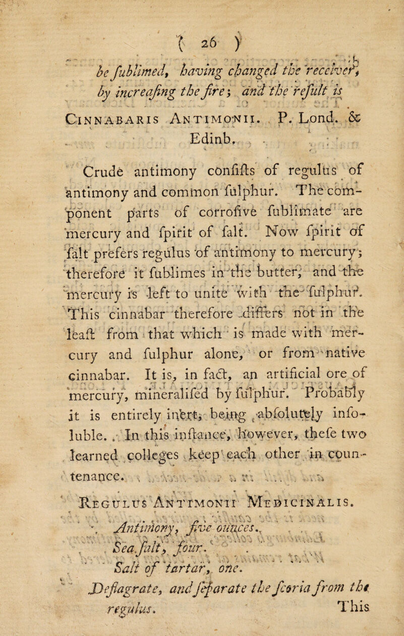 - - * . # ■ o . ■ - ’ v r »■—-/>; u be fublimedhaving changed the ’receive^ by inert afing the fire; and 'the refiult is ^ > Cinnabaris Antimonii. P. Lond. & Edinb. ; Crude antimony con lifts of regulus of antimony and common fulphur. The com¬ ponent parts of corrofive fublimate are mercury and fpirit of fait. Now fpirit of fait prefers regulus bf antimony to mercury ; therefore it fublimes in the butter, and the fnercury is left to unite with the' fulphur. This cinnabar therefore ..difters not in the leaft: from that which is made with mer¬ cury and fulphur alone, or from native cinnabar. It is, in fadt, an artificial ore of . , , __ ■; T * ' - - * - ■ ’  } f ' 1 r £j mercury, mineralifeft by fulphur.' Probably it is entirely in’ert, being t abfolutfe[y info- luble. . In this inftanee, however, thefe two learned colleges keep each other in coun- t 'V> i f V i * • *4 tenance. , Regulus Antimonii Mebicinalis. 1 • t «* * rv r \ ‘ . '*■ * « , ' V \ Antimony , five ounces A ' V r. Sea fait'four. Salt of *tartar, one. Deflagrate, andfief arate the ficona from the. re zulus, 1 his O' •v . •