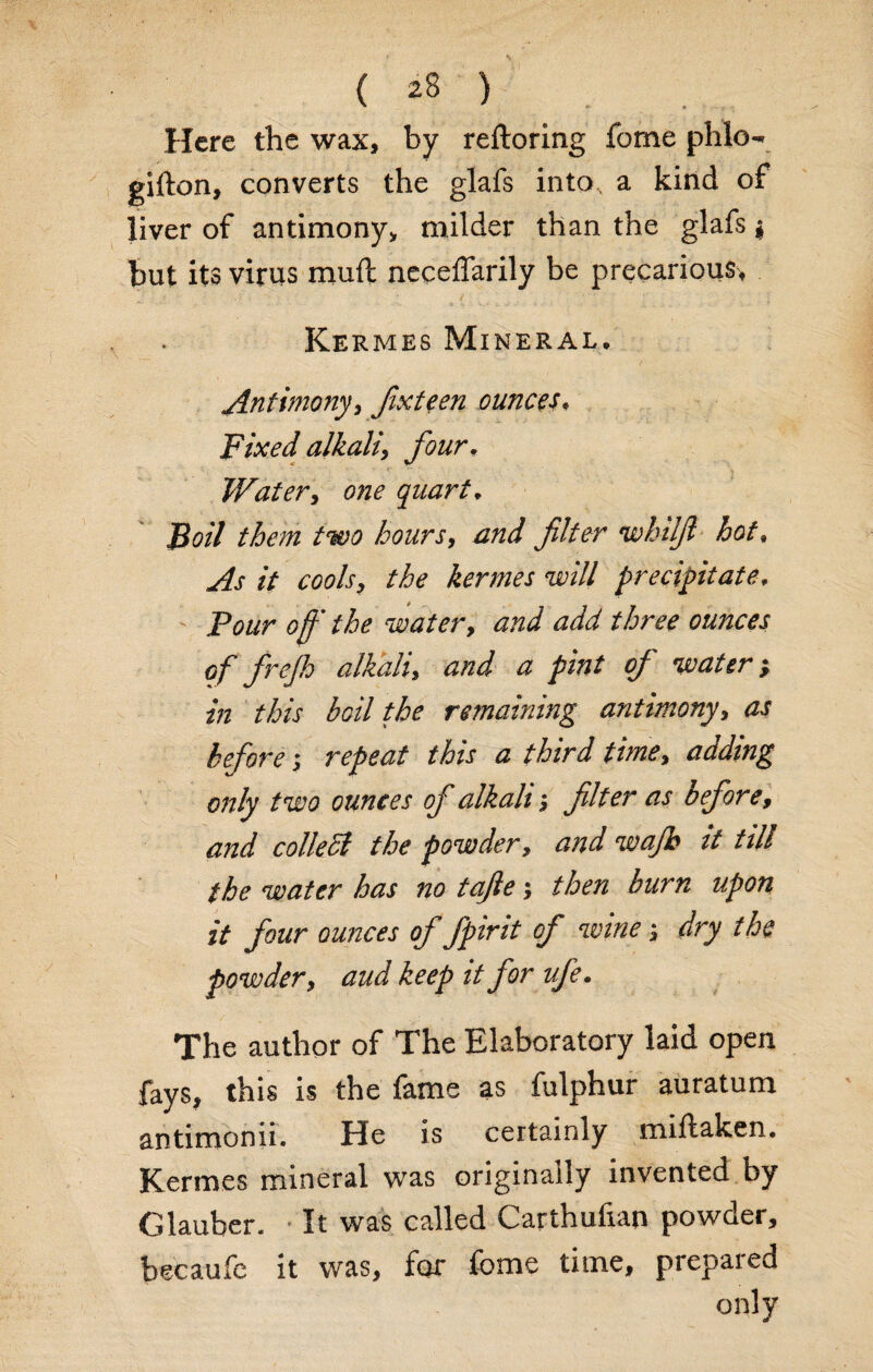 Here the wax, by reftoring fome phlo- gifton, converts the glafs into, a kind of liver of antimony, milder than the glafs * hut its virus mull neceffarily be precarious, *y / . . ' ; / •' Kermes Mineral, Antimonyi Jixteen ounces, Fixed alkali, four, Water, one quart* Boil them two hours, and filter wbilfi hot. // cools9 the kermes will precipitate, Pe?//r ’ the water, and add three ounces of frefh alkali, a pint of water; Z7Z boil the remaining antimony, ^ before ; repeat this a third time, adding only two ounces of alkali; filter as before, collect the powder, it till the water has no tafie ; then burn upon it four ounces of fpirit of wine; dry the powder, aud keep it for ufe. The author of The Elaboratory laid open fays, this is the fame as fulphur auratum antimonii. He is certainly miftaken. Kermes mineral was originally invented by Glauber. It was called Carthufian powder, beeaufc it was, for fome time, prepaied only