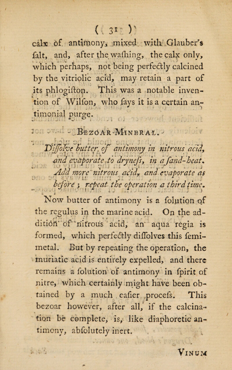 calx of. antimony, mixed with Glaubers fait, and, after the walking, the calf only. which perhaps, not being perfectly calcined by the vitriolic acid, may retain a part of its phlogifton. This was a notable inven¬ tion of Wilfon, who fays it is a certain an- ' . . . * • * ! * . “I timonial purge. B e z o a r Mi n e r a t jSifoIve butter, of antimony in nitrous acid, and evaporate rto drynefs9 in afan d- he at. Add more nitrous acidy and evaporate as . ! r * *• * f '■ *• jf 4. v ... Jk. 4*. <* bejore 9 repeat the operation a third time. 1 ■ 1 - - . '' ■ ■ * - r 5 Now butter of antimony is a folntion of the regulus in the marine acid. On the ad- * f ' * * • * » ditioiV of^riifrous 'acid, an aqua rCgia is formed, which perfectly diffolves this femi- metal. But by repeating the operation, the muriatic acid is entirely expelled, and there remains a folution of antimony in fpirit of nitre, which certainly might have been ob¬ tained by a much eafier procefs. This bezoar however, after all/ if the calcina¬ tion be complete, is, like diaphoretic an¬ timony, abfolutely inert. VlNUM