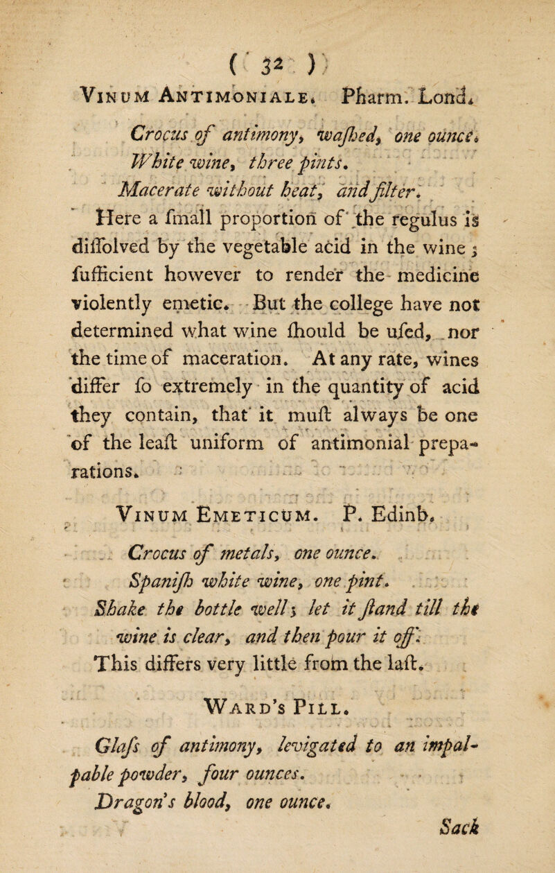 Vinum Antimoniale. Pharm. LonL • fj4 V »-■■■ c ■- *■ • • ' ■ K ■ * Crocus of antimony\ wajhed$ one ounce« White wine, three pints. - Macerate without beat, and.filter* Here a final! proportion of the regains is diifolved by the vegetable acid in the wine j fufiicient however to render the medicine violently emetic* But the college have not determined what wine fhould be ufcd, nor the time of maceration. At any rate, wines differ fo extremely in the quantity of acid they contain, that' it muft always be one of the leaf! uniform of antimonial prep a** rations* Vinum Emeticum. P* Edinb, ■ • . * ^ 1 Crocus of metals, one ounce. Spanifh white wine, one pint* Shake the bottle well 5 let it ft and till the wine is clear, and then pour it ofi\ This differs very little from the laft. Ward’s Pill. i. w v V - *' ■>■ ’• - Glafs of antimony, levigated to an impal¬ pable powder, four ounces. Dragon s blood, one ounce.