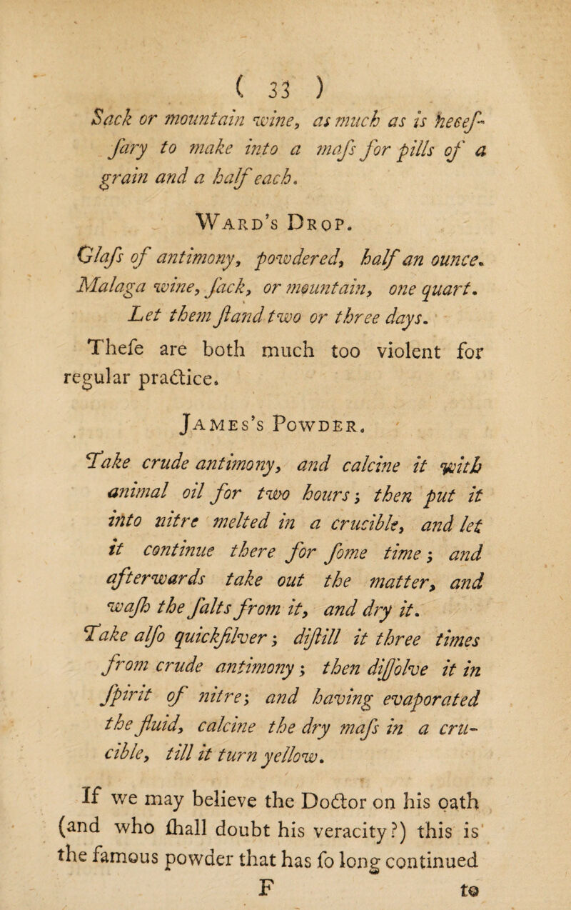Sack or mountain wine, as much as is hecefl Jury to make into a mafs for pills of a grain and a half each, Ward’s Drop* Glafs of antimony, powdered, half an ounce. Malaga wine. Jack, or mountain, one quart. Let them fund two or three days. Thefe are both much too violent for regular practice* James’s Powder, fake crude antimony, and calcine it yoith animal oil for two hours -, then put it into nitre melted in a crucible, and let it continue there for fome time; and afterwards take out the matter> and waflo the jalts from it, and dry it. fake alfo quickfllver; diflill it three times from crude antimony; then difj'olve it in fpint of nitre; and having evaporated the fluid, calcine the dry mafs in a cru¬ cible, till it turn yellow. If we may believe the Dodtor on his oath (and who £hall doubt his veracity?) this is the famous powder that has fo long continued F to