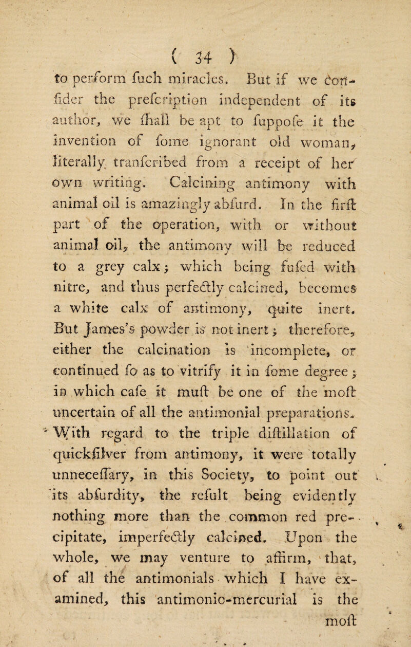 to perform fuch miracles. But if we dor!- fider the prefcription independent of its author, we final! be apt to fuppofe it the invention of fonie ignorant old woman? literally tranfcribed from a receipt of her own writing. Calcining antimony with animal oil is amazingly abfurd. In the fir ft part of the operation, with or without animal oil? the antimony will be reduced to a grey calx * which being fufed with nitre, and thus perfectly calcined, becomes a white calx of antimony, quite inert, But James’s powder is not inert; therefore, either the calcination is incomplete, or continued fo as to vitrify it in fonie degree; in which cafe it muft be one of the moil uncertain of all the antimonial preparations* With regard to the triple diftiliation of quickfilver from antimony, it were totally unnecefTary, in this Society, to point out ■ its abfurdity, the refult being evidently nothing more than the common red pre¬ cipitate, imperfeftly calcined. Upon the whole, we may venture to affirm, that, of all the antimonials which I have ex¬ amined, this antimonio-mercurxal is the moll