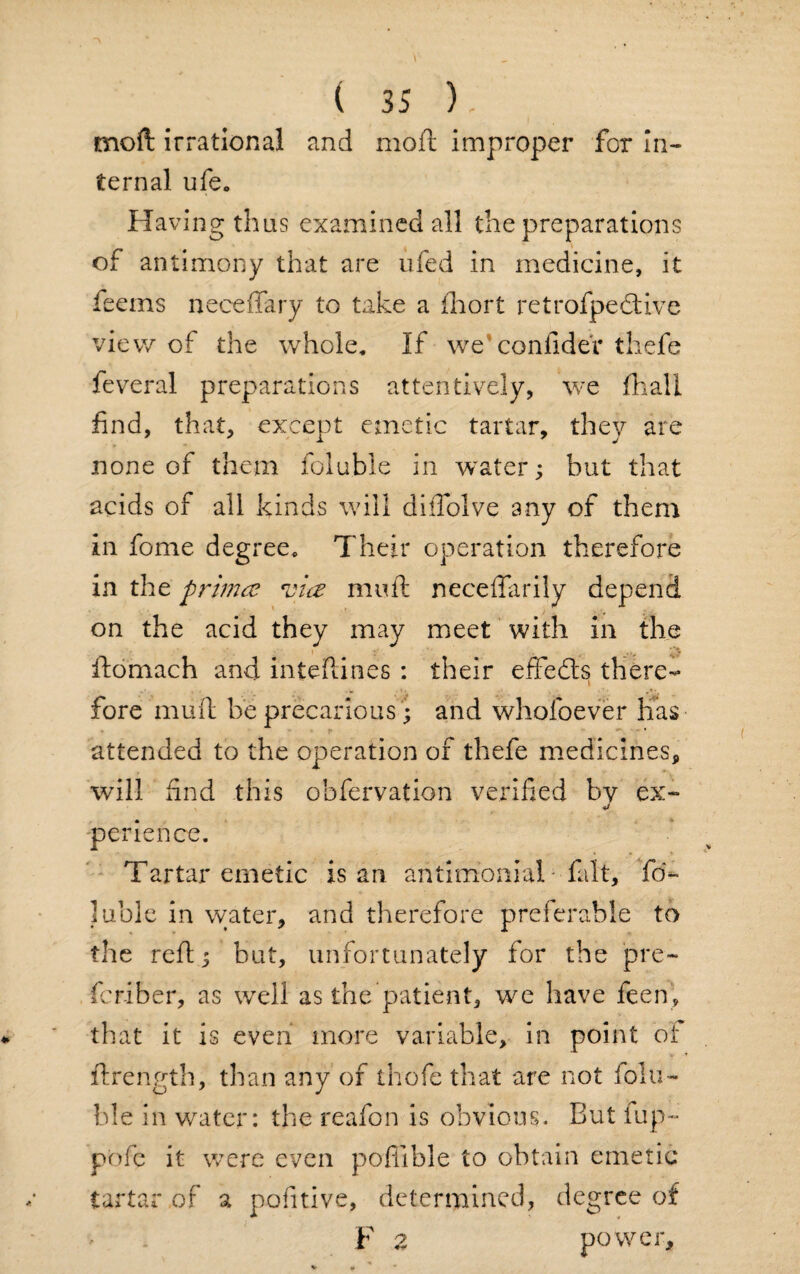 moft irrational and mofl improper for in¬ ternal ufe. Having thus examined all the preparations of antimony that are ufed in medicine, it feems neceffary to take a ihort retrofpeclive view of the whole. If we confideV thefe feveral preparations attentively, we fhall find, that, except emetic tartar, they are none of them foluble in water; but that acids of all kinds will diffolve any of them in fome degree. Their operation therefore in the primce vice mu ft neceffarily depend on the acid they may meet with in the ftomach and inteftines : their effects there- \ fore muft be precarious '; and whofoever has attended to the operation of thefe medicines, will find this ohfervation verified by ex- perience. Tartar emetic is an antimoniaT fait, fri~ luble in water, and therefore preferable to the reft; but, unfortunately for the pre- fcriber, as well as the patient, we have feen, that it is even more variable, in point of ftrength, than any of thofe that are not folu¬ ble in water: the reafon is obvious. But fup- pofc it were even poflible to obtain emetic tartar of a pofitive, determined, degree of F 2 power.