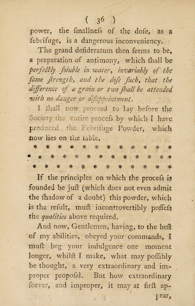 power, the fmallnefs of the dofe, as a febrifuge, is a dangerous inconveniency. The grand defideratum then feems to be, a preparation of antimony, which {hall be perfectly foluble in water, invariably of the fame jlrength, and the dofe fuch, that the difference of a grain or two fall be attended with no danger or dl[appointment, I ill all now proceed to lay before the Society the entire procefs by which I have produced, the Febrifuge Powder, 'which now lies on the table. v 'W - If the principles on which the procefs is founded be juft (which does not even admit the fhadow of a doubt) this powder, which is the refult, mu ft incontrovertibly pofief$ the qualities above required. And now. Gentlemen, having, to the beft of my abilities, obeyed your commands, I mu ft beg your indulgence one moment longer, whilft I make, what may pofiibly be thought, a very extraordinary and im¬ proper propofal. But how extraordinary Soever, and improper, it may at firft ap¬ pear.