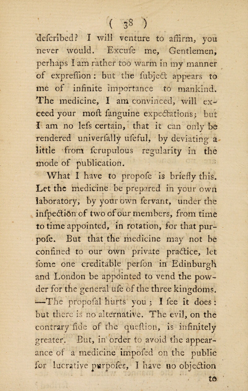 ( 33 ) defcribed? I will venture to affirm* you never would. Excufe me. Gentlemen, perhaps I am rather too warm in my manner of expreffion: but the lubjedl appears to me of infinite importance to mankind. The medicine, I am convinced, will ex¬ ceed your moll fanguine expedrations; but I am no lefs certain, that it can only be rendered univerlally ufeful, by deviating a little from fcrupulous regularity in the mode of publication. What I have to propofe is briefly thi$. Let the medicine be prepared in your own laboratory, by your own fervant, under the infpedtidm of two of our members, from time to time appointed, in rotation, for that pur- pofe. But that the medicine may not be confined to our own private pradtice, let feme one creditable perfon in Edinburgh and London be appointed to vend the pow¬ der for the general ufe of the three kingdoms. —The propofal hurts you ; I fee it does : but there is no alternative. The evil, on the contrary fide of the queftion, is infinitely greater. But, in order to avoid the appear¬ ance of a medicine impofed on the public fior lucrative p«rpbfes, I have no objection • t©