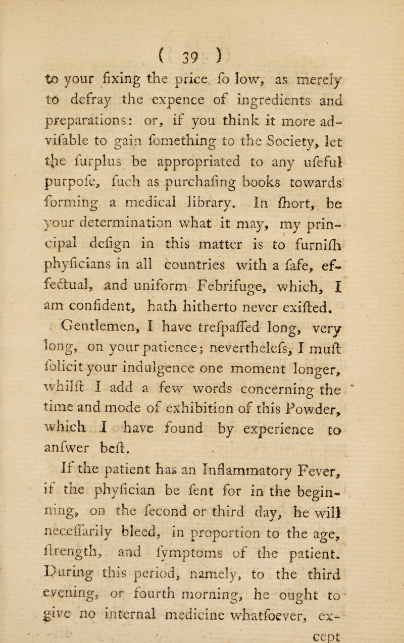 to your fixing the price fo low, as merely to defray the expence of ingredients and preparations: or, if you think it more ad- vifable to gain fomething to the Society, let tjie furplus be appropriated to any ufeful purpofe, fuch as purchafing books towards forming a medical library. In fhort, be your determination what it may, my prin¬ cipal defign in this matter is to furnifh phyficians in all countries with a fafe, ef¬ fectual, and uniform Febrifuge, which, I am confident, hath hitherto never exifted. Gentlemen, I have trefpaffed long, very long, on your patience; neverthelefs, I muft folicityour indulgence one moment longer, wnilft I add a few words concerning the ' time and mode of exhibition of this Powder, which I have found by experience to anfwer beft. If the patient has an Inflammatory Fever, if the phyfician be fent for in the begin¬ ning, on the fecond or third day, he will neceffariiy bleed, in proportion to the age, itrength, and fymptoms of the patient. During this period, namely, to the third evening, or fourth morning, he ought to give no internal medicine whatfoever, ex¬ cept