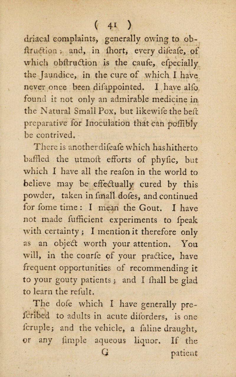 driacal complaints, generally owing to ob- flruCtion* and, in fhort, every difeafe, of which obftruCtion is the caufe, efpecially the Jaundice, in the cure of which I have never once been difappointed. I have alfo found it not only an admirable medicine in the Natural Small Pox, but likewife the belt preparative for Inoculation that can poffibly be contrived. There is another difeafe which has hitherto baffled the utmoft efforts of phyfic, but which I have all the reafon in the world to believe may be effectually cured by this powder, taken in fmall dofes, and continued for fome time : I mean the Gout. I have not made fufficient experiments to fpeak with certainty ; I mention it therefore only as an obje'Ct worth your attention. You will, in the courfe of your practice, have frequent opportunities of recommending it to your gouty patients * and I fhall be glad to learn the refult. The dofe which I have generally pre- fcribed to adults in acute diforders, is one fcruple; and the vehicle, a faline draught, or any limple aqueous liquor. If the G patient