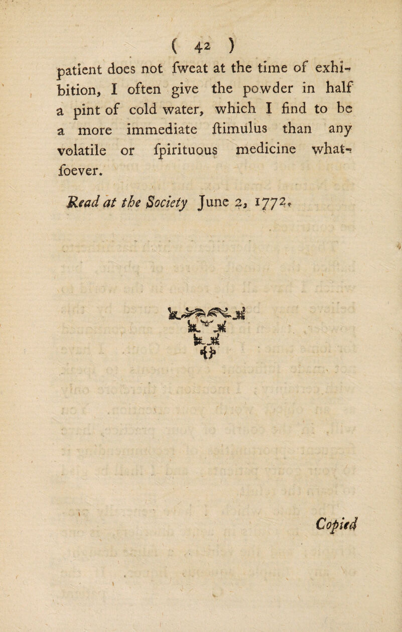 ) ( 42 ) patient does not fweat at the time of exhi¬ bition, I often give the powder in half a pint of cold water, which I find to be a more immediate ftimulus than any volatile or fpirituous medicine what-; foever. Read at the Society June 2* 1772.