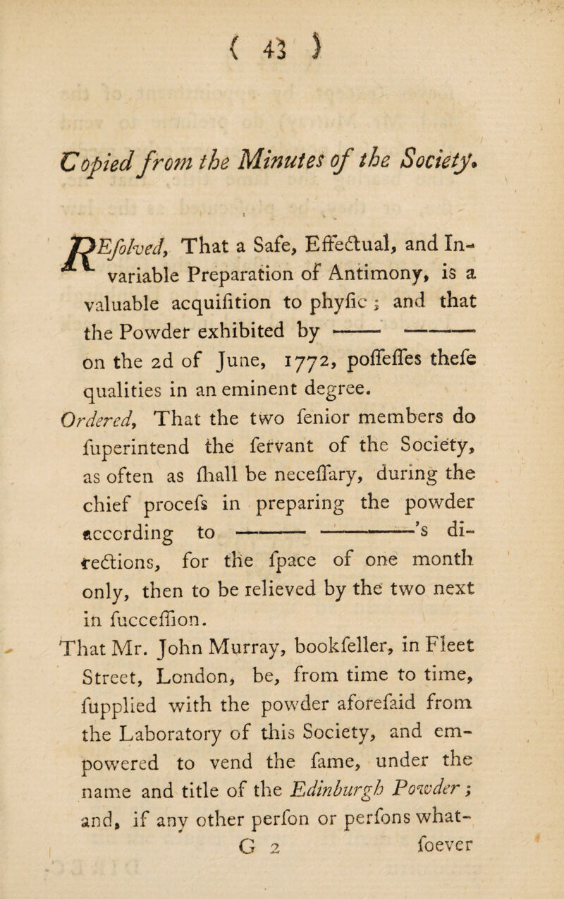 Copied from the Minutes of the Society. iDEfolved, That a Safe, Effectual, and In- ® variable Preparation of Antimony, is a valuable acquifition to phyfic ; and that the Powder exhibited by --- on the 2d of June, 1772, poffeffes thefe qualities in an eminent degree. Ordered, That the two fenior members do fuperintend the fervant of the Society, as often as {hall be neceffary, during the chief procefs in preparing the powder according to--’s di¬ rections, for the fpace of one month only, then to be relieved by the two next in fucceffion. That Mr. John Murray, bookfeller, in Fleet Street, London, be, from time to time, fupplied with the powder aforefaid from the Laboratory of this Society, and em¬ powered to vend the fame, under the name and title of the Edinburgh Powder; and, if any other perfon or perfons what- G 2 foever