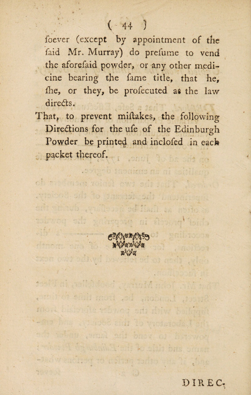 t '' , foever (except by appointment of the faid Mr. Murray) do prefume to vend the aforefaid powder, or any other medi¬ cine bearing the fame title, that he, fhe, or they, be profecuted the law directs. That, to prevent miftakes, the following Directions for the ufe of the Edinburgh Powder be printed and inclofed in each packet thereof. ' . . - \ i - ' • . * * ' r D IRE Cf