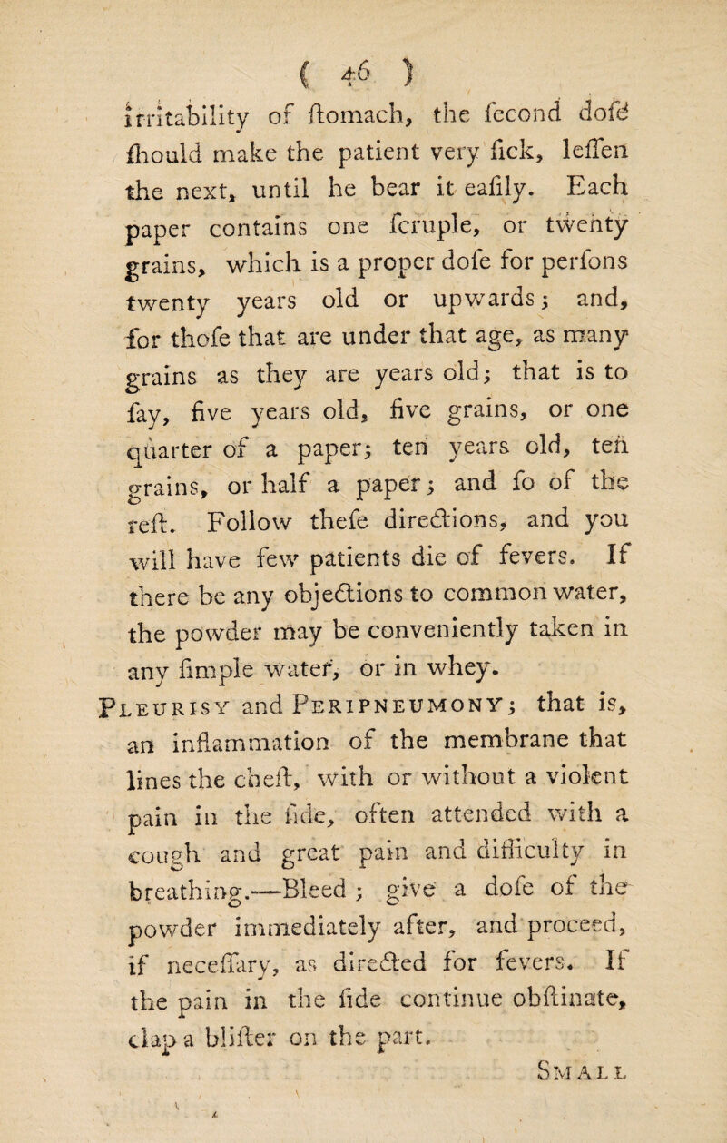 irritability of ftomach, the fecond dofd fliould make the patient very fick, leflen the next, until he bear it eafily. Each paper contains one fcruple, or twenty grains, which is a proper dofe for perfons twenty years old or upwards; and, for thofe that are under that age, as many grains as they are years old; that is to fay, five years old, five grains, or one quarter of a paper; ten years old, teh grains, or half a paper; and fo of the reft. Follow thefe diredions, and you will have few patients die of fevers. If there he any objedions to common water, the powder may be conveniently taken in any fimple water, or in whey. Pleurisy and Peripneumony; that is, an inflammation of the membrane that lines the cheft, with or without a violent pain in the fide, often attended with a cough and great pain and difficulty in breathing.—Bleed ; give a dofe of the powder immediately after* and proceed, if neceffary, as directed for fevers* If the pain in the fide continue obftinate, clap a blifter on the part. Small