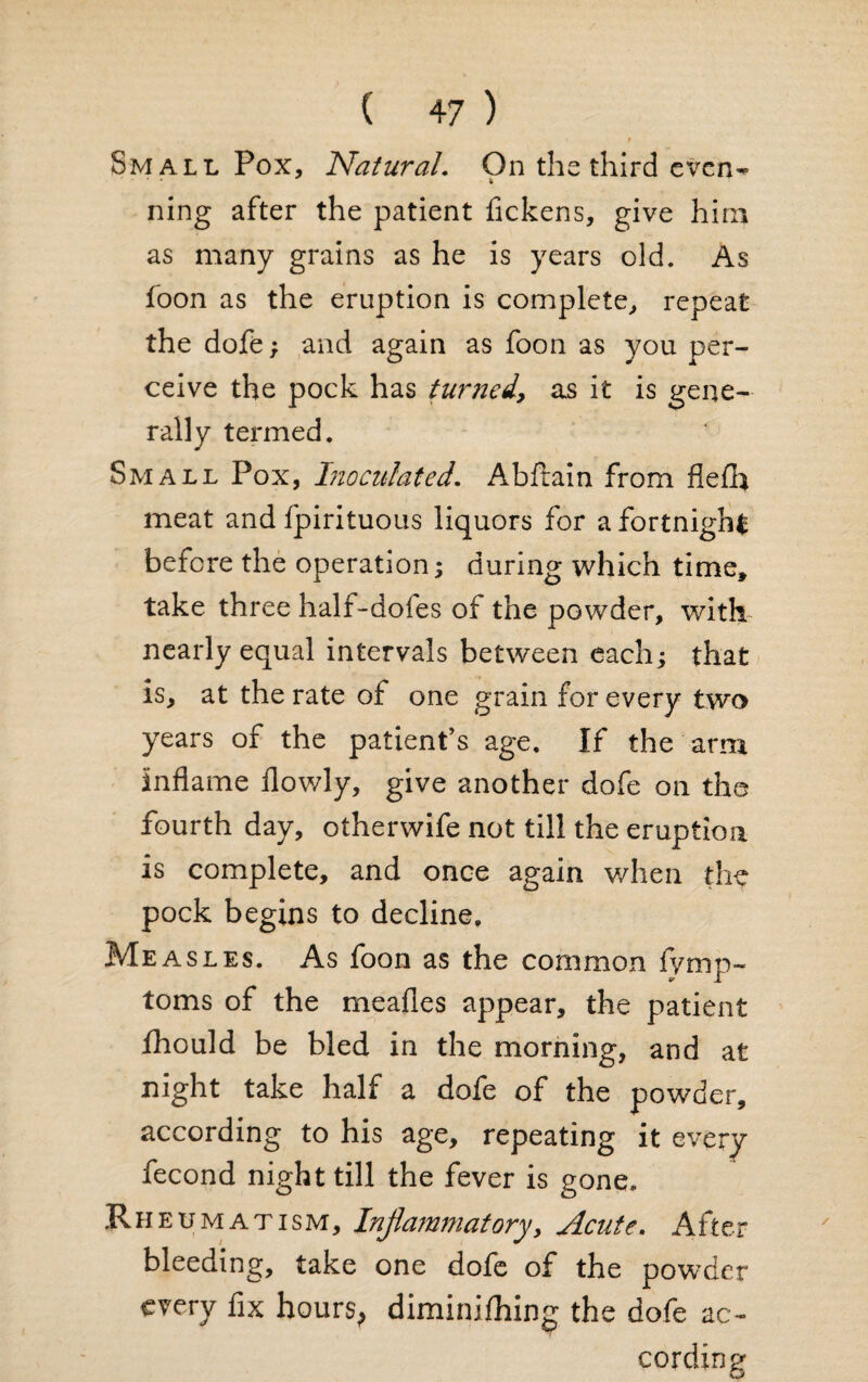 r Small Pox, Natural. On the third even- ning after the patient fickens, give him as many grains as he is years old. As foon as the eruption is complete, repeat the dofe; and again as foon as you per¬ ceive the pock has turned, as it is gene¬ rally termed. Small Pox, InoculatedAbfkiin from flefh meat and fpirituous liquors for a fortnight before the operation; during which time, take three half-doles of the powder, with- nearly equal intervals between each; that is, at the rate of one grain for every two years of the patient’s age. If the arm inflame flowly, give another dofe on the fourth day, otherwife not till the eruption is complete, and once again v/hen the pock begins to decline. Measles. As foon as the common fymp- toms of the meafles appear, the patient fhould be bled in the morning, and at night take half a dofe of the powder, according to his age, repeating it every fecond night till the fever is gone. Rheumatism, Inflammatory, Acute. After bleeding, take one dofe of the powder every fix hours, diminifhing the dofe ac¬ cording
