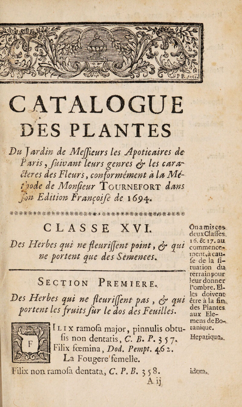 CATALOGUE DES PLANTES Pu Jardin de Mejjieurs les Apoticaires de Paris, fuivant leurs genres & les cara~ itérés des Fleurs, conformément h la Nié- t'wde de Monsieur Tournefort dans j on Edition Françoife de i694, CLASSE XVI. D es Herbes qui ne fleariffent point, qui ne portent que des Semences0. Section Première», Des Herbes qui ne fleuriffent pas , fy* qui portent les fruits fur le dos des Feuilles. î l 1 x ramofa major, pinnulis obtu- fis non dentatis, C. B* P. $ 5 7. Filix fœmina, Dod. Pempt. jyS 2. La Fougere femelle. Filix non ramofa dentata,, C, P, B. 358. Ônami$c£& deuxCiafïes,., 16. & 17. au cQmmence*- ment,à eau-, fe de la ü- tuation du: terrain pour leur donner l’ombre. El¬ les doivent être à la fmlr des Plantes, aux Ele- mens deBo®, tanique. Hepatiquck, IjdenL,,