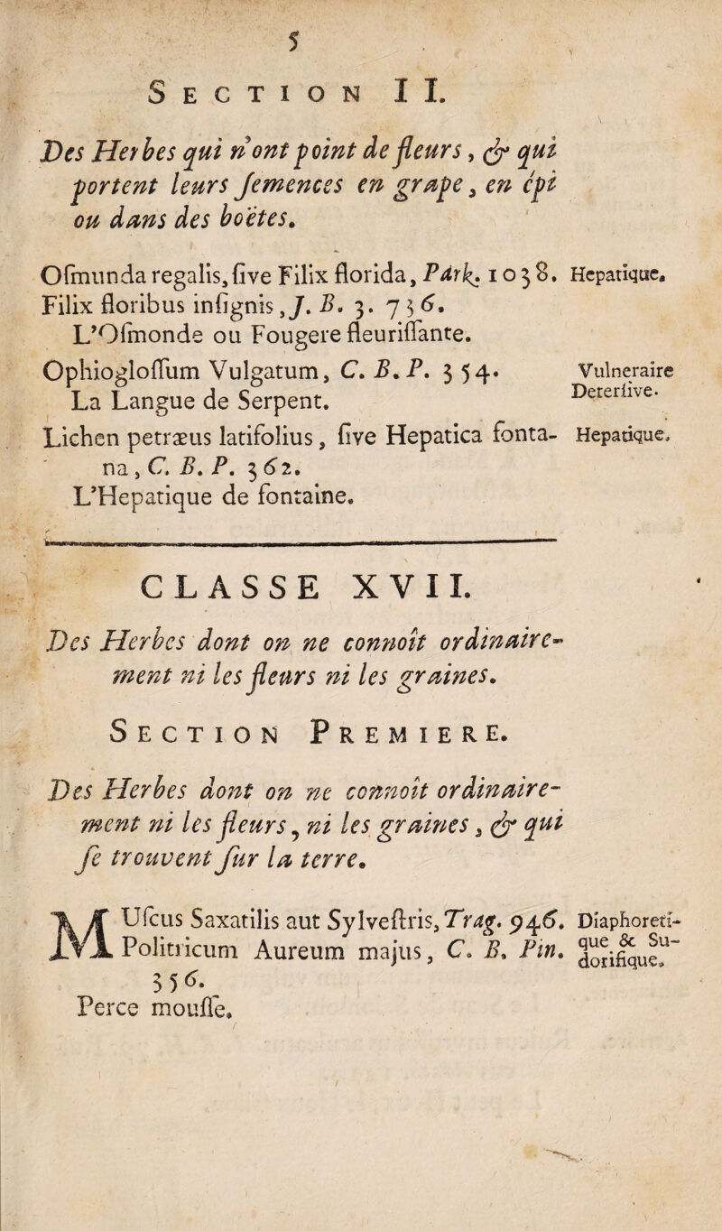 Section I I Des Hetbes qui riont point de fleurs, & qui portent leurs Jemences en grape 3 en cpi ou dans des ho'ètes. Ofmundaregalisjfive Filix florida, Pdrk\ 1038. Filix floribus infignisB. 3. 7 $ 6, L’Olmonde ou Fougere fleuriflante. Ophioglofliim Vulgatum, C. B* P. 354. La Langue de Serpent. Lichen petræus latifolius, five Hepatica fonta- na j C. B. P. 3^2. L’Hepatique de fontaine. CLASSE XVII. Des Herbes dont on ne connoît ordinaire- les fleurs ni les graines. Section Première. X>£5 Herbes dont on ne connoît ordinaire¬ ment ni les fleurs 5 les graines „ <& qui fe trouvent fur la terre. MUfcus Saxatilis aut Sylveftriss7V4g. 945. Politricum Aureum majus, C. i?, Pin. 35^. Perce moufle» Hépatique. Vulnéraire Deteriive- Hépatique, Diaphoreti- que & Su¬ dorifique»