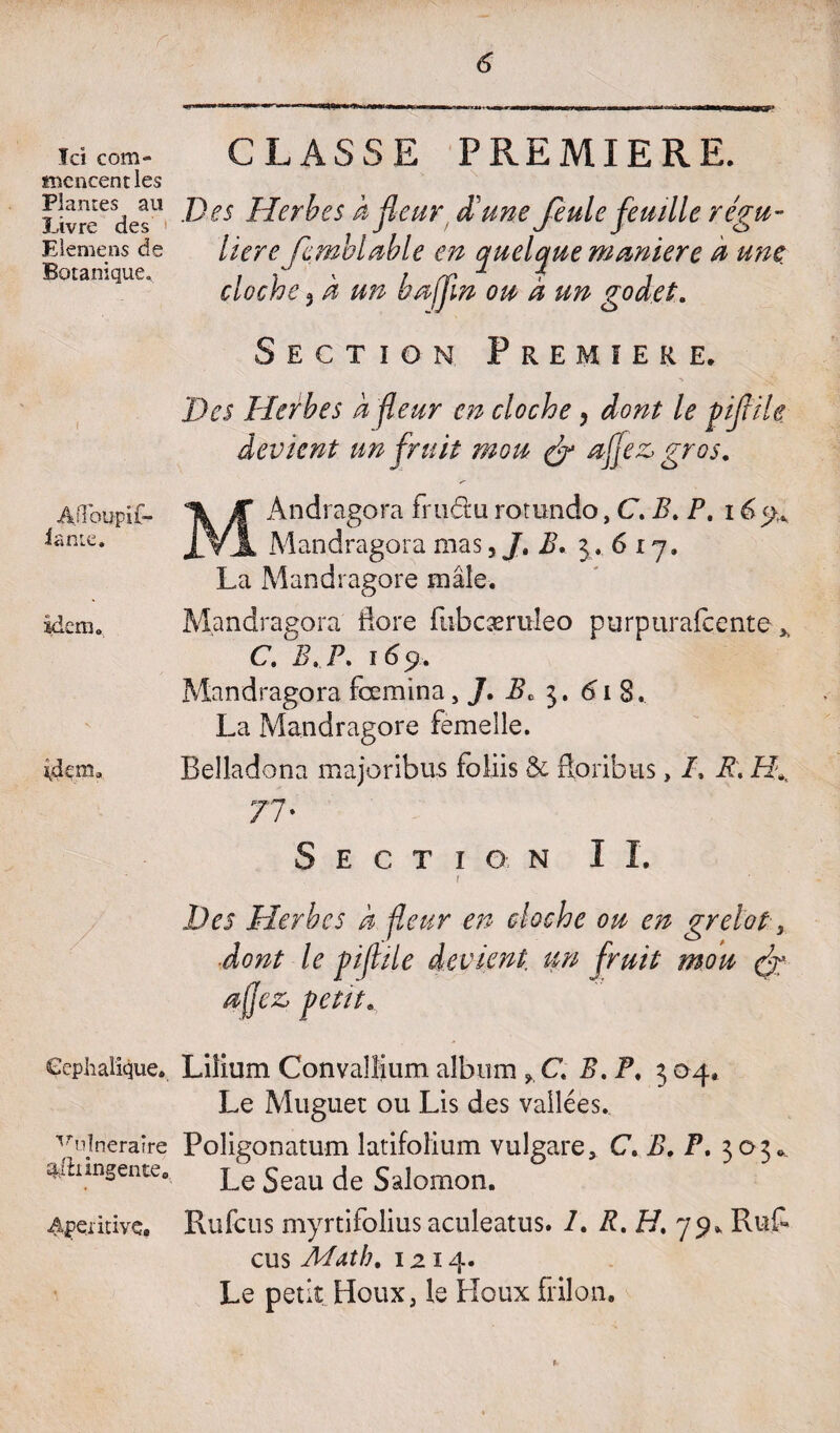 O” Ici com¬ mencent les Plantes au Livre des Elemens de Botanique, Aflbu-pif- iante. idem» Céphalique. vulneraîre a/h ingénié. Apemivç, CLASSE PREMIERE. \ . Des Herbes hfleur, d'une Je ule feuille régu¬ lière femblMe en quelque maniéré à une cloche 3 h un b afin ou à un godet. Section Première. Des Herbes à fleur en cloche, dont le piflile devient un fruit mou (J œfjez, gros. MAndragora fru&u rotundo, C. B. P. 169. Mandragora mas, Jt B. 3.617. La Mandragore mâle. Mandragora flore fiibcæmleo purpurafcente y C. B, P. 169. Mandragora fœmina, J. Be 3. 61 8. La Mandragore femelle. Belladona majoribus foliis 5c ftoribus , /, R. H*. 77' Section 1 I. Des Herbes h fleur en cloche ou en grelot, dont le piflile devient un fruit mou efl 4e z, petit. Liilum Convallium album » C B. P* 3 04» Le Muguet: ou Lis des vallées. Poligonatum latifoîium vulgare, C. B. P. 303., Le Seau de Salomon. Rufcus myrtifolius aculeatus. /. R. 27. 79* Ruf- eus Math. 1214. Le petit Houx, le Houx frilon.