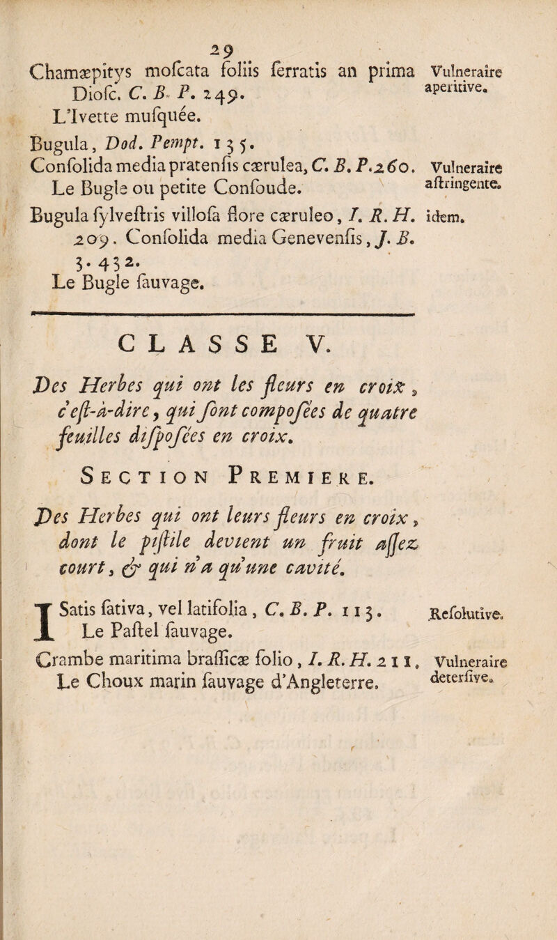 Chamæpîtys mofcata fbîiîs ferratis an prima Diofc. C. B P. 249. LTvette mufquée. Bugula, Dod. Pempt. 135. Confolida media pratenfis cærulea, C. B. P.2 60. Le Bugle ou petite Confoude. Bugula fylveftris vilîofà flore cæruîeo, /. R. H. 209. Confolida media Genevenfis, J. B. 3. 432. Le Bugle fauvage. CLASSE V. Des Herbes qui ont les fleurs en croise 9 ceft-À-dire, qui font compofées de quatre feuilles difpofces en croix. Section Premier e. Des Herbes qui ont leurs fleurs en croix, dont le pijlile devient un fruit afez court y & qui ri a qu une cavité. ISatis fàtiva, vel latifolia , C. B. P. 11 3. Le Paftel fauvage. Crambe maritima braflicæ folio, I. R. H. 211, Le Choux marin fauvage d’Angleterre. Vulnéraire apernive. Vulnéraire aftringente. idem. .Refolutive. Vulnéraire deterliye»